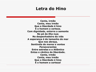 Letra do Hino Canta, irmão  Canta, meu irmão  Que a liberdade é hino  E o homem a certeza.  Com dignidade, enterra a semente  No pó da ilha nua;  No despenhadeiro da vida  A esperança é do tamanho do mar  Que nos abraça,  Sentinela de mares e ventos  Perseverantes  Entre estrelas e o Atlântico  Entoa o cântico da liberdade.  Canta, irmão  Canta, meu irmão  Que a liberdade é hino  E o homem a certeza!   