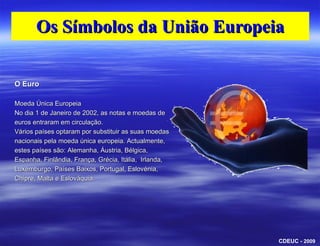 Os Símbolos da União EuropeiaO EuroMoeda Única EuropeiaNo dia 1 de Janeiro de 2002, as notas e moedas de euros entraram em circulação.Vários países optaram por substituir as suas moedas nacionais pela moeda única europeia. Actualmente, estes países são: Alemanha, Áustria, Bélgica, Espanha, Finlândia, França, Grécia, Itália,  Irlanda, Luxemburgo, Países Baixos, Portugal, Eslovénia, Chipre, Malta e Eslováquia.CDEUC - 2009