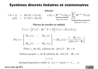 Systèmes discrets linéaires et stationnaires
                                          Solution
                                                                      k 1
  x (k + 1)    =      ⇥x (k) + u (k)        x (k) = ⇥k k0 x (k0 ) +          ⇥k   l 1
                                                                                        u (l)
                                                    ⌅   ⇤⇥     ⇧
      y (k)    =      Cx (k) + Du (k)                                 l=k0
                                                     R´ponse libre
                                                      e               ⌅           ⇤⇥       ⇧
                                                                          R´ponse forc´e
                                                                           e          e
                           Matrice de transfert et stabilité
                                               ⇥
                                       1
                   Y (z) = C (zI ⇥)       + D U (z) = H (z) U (z)
                   ⇤                             ⌅
                  H11 (z) . . .         H1r (z)                             ⇥
                ⌥   .                      .                      Hij (z)
        H (z) = ⇧   .
                    .                      .
                                           .    ⌃ = [Hij (z)] =
                                                                det (zI   )
                  Hp1 (z) · · ·         Hpr (z)

                      Pˆles zi des Hij solution de: det (zI
                       o                                             )=0

               Valeurs propres vi de       solution de: det ( I           )=0
                                          zi = vi
              Asymptotiquement stable si: |vi | < 1 pour i = 1, . . . , n
Denis Gillet @ EPFL                          1
 