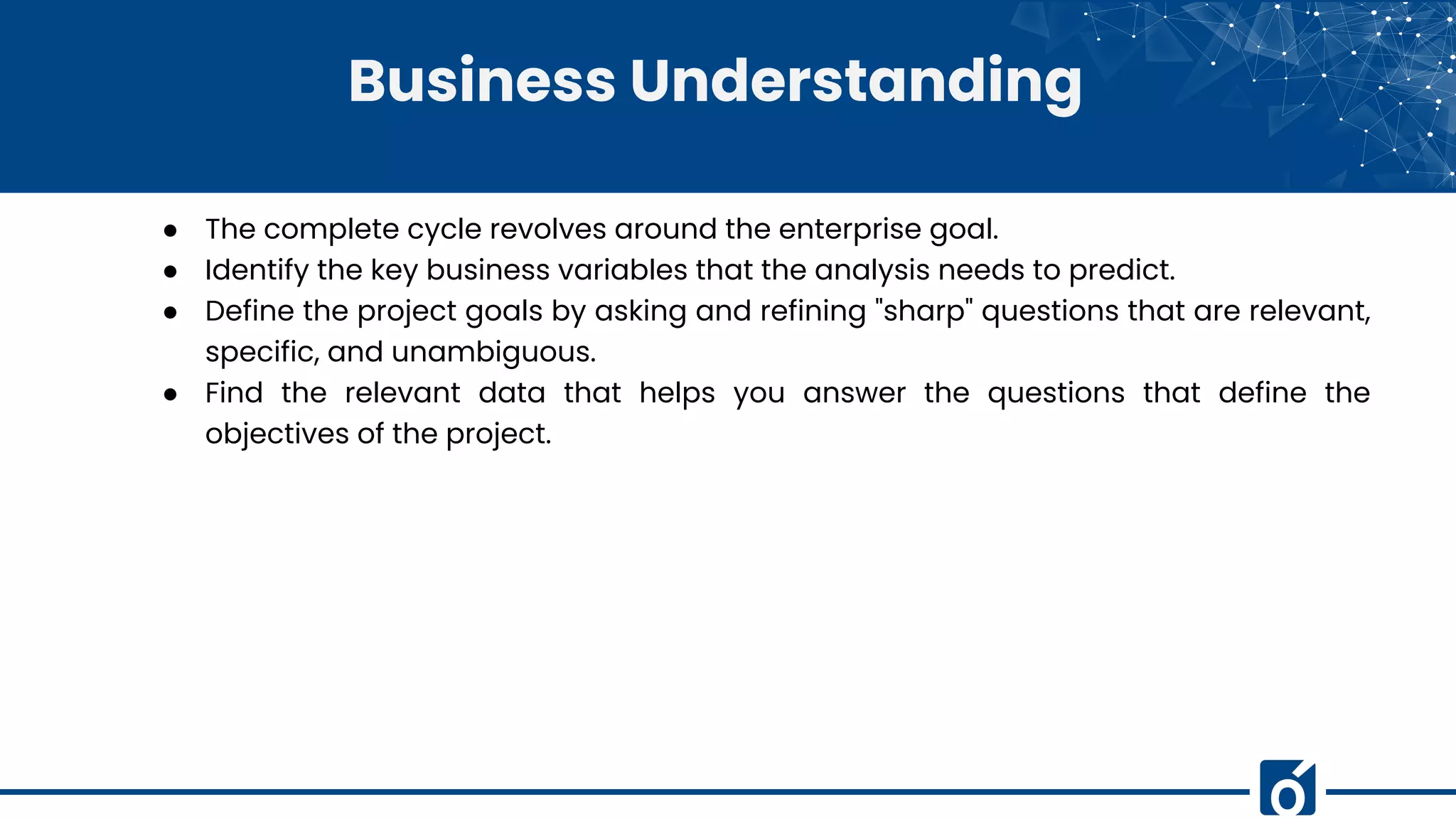 Business Understanding
● The complete cycle revolves around the enterprise goal.
● Identify the key business variables that the analysis needs to predict.
● Define the project goals by asking and refining "sharp" questions that are relevant,
specific, and unambiguous.
● Find the relevant data that helps you answer the questions that define the
objectives of the project.
 
