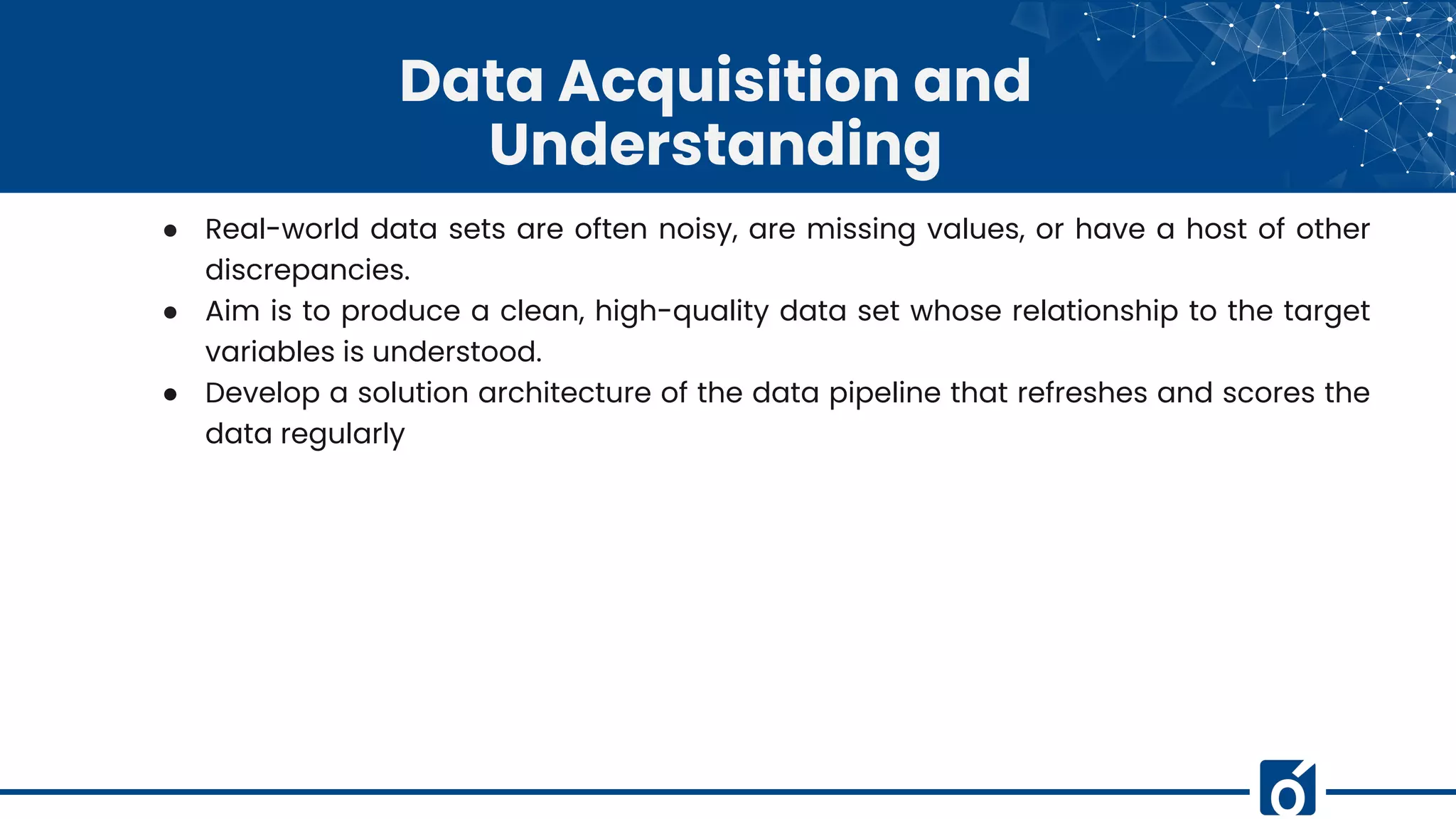 Data Acquisition and
Understanding
● Real-world data sets are often noisy, are missing values, or have a host of other
discrepancies.
● Aim is to produce a clean, high-quality data set whose relationship to the target
variables is understood.
● Develop a solution architecture of the data pipeline that refreshes and scores the
data regularly
 