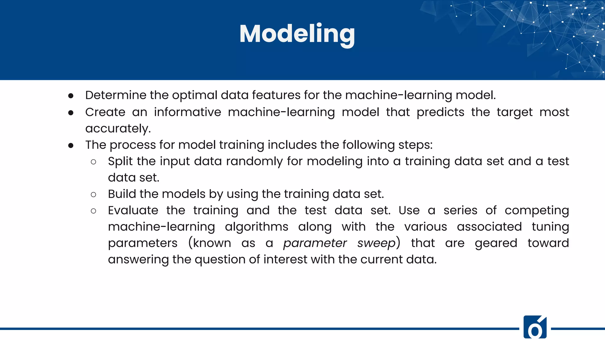 Modeling
● Determine the optimal data features for the machine-learning model.
● Create an informative machine-learning model that predicts the target most
accurately.
● The process for model training includes the following steps:
○ Split the input data randomly for modeling into a training data set and a test
data set.
○ Build the models by using the training data set.
○ Evaluate the training and the test data set. Use a series of competing
machine-learning algorithms along with the various associated tuning
parameters (known as a parameter sweep) that are geared toward
answering the question of interest with the current data.
 