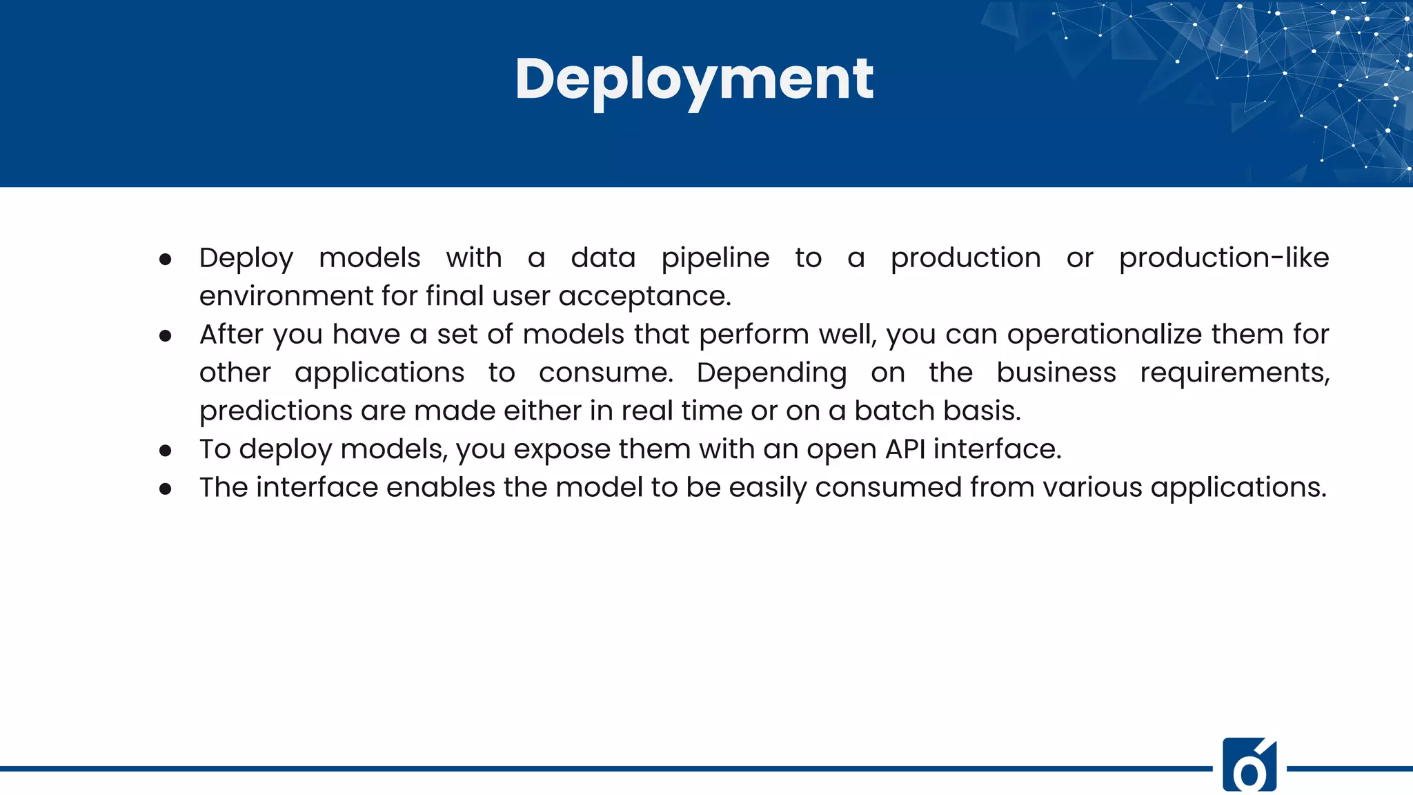 Deployment
● Deploy models with a data pipeline to a production or production-like
environment for final user acceptance.
● After you have a set of models that perform well, you can operationalize them for
other applications to consume. Depending on the business requirements,
predictions are made either in real time or on a batch basis.
● To deploy models, you expose them with an open API interface.
● The interface enables the model to be easily consumed from various applications.
 