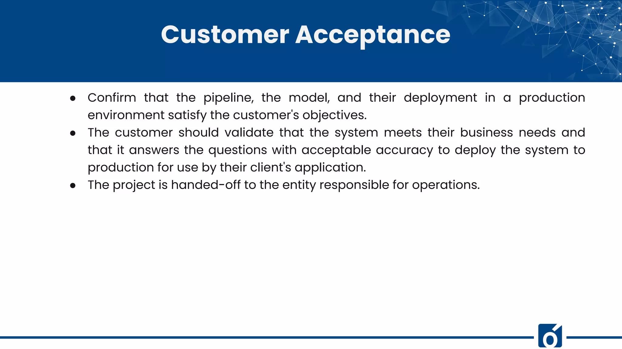 Customer Acceptance
● Confirm that the pipeline, the model, and their deployment in a production
environment satisfy the customer's objectives.
● The customer should validate that the system meets their business needs and
that it answers the questions with acceptable accuracy to deploy the system to
production for use by their client's application.
● The project is handed-off to the entity responsible for operations.
 