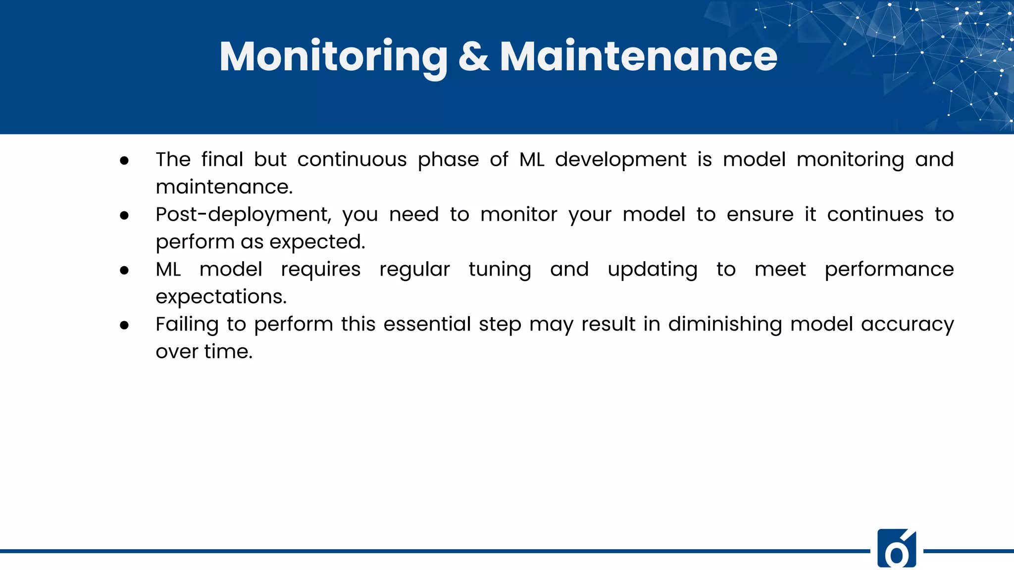 Monitoring & Maintenance
● The final but continuous phase of ML development is model monitoring and
maintenance.
● Post-deployment, you need to monitor your model to ensure it continues to
perform as expected.
● ML model requires regular tuning and updating to meet performance
expectations.
● Failing to perform this essential step may result in diminishing model accuracy
over time.
 