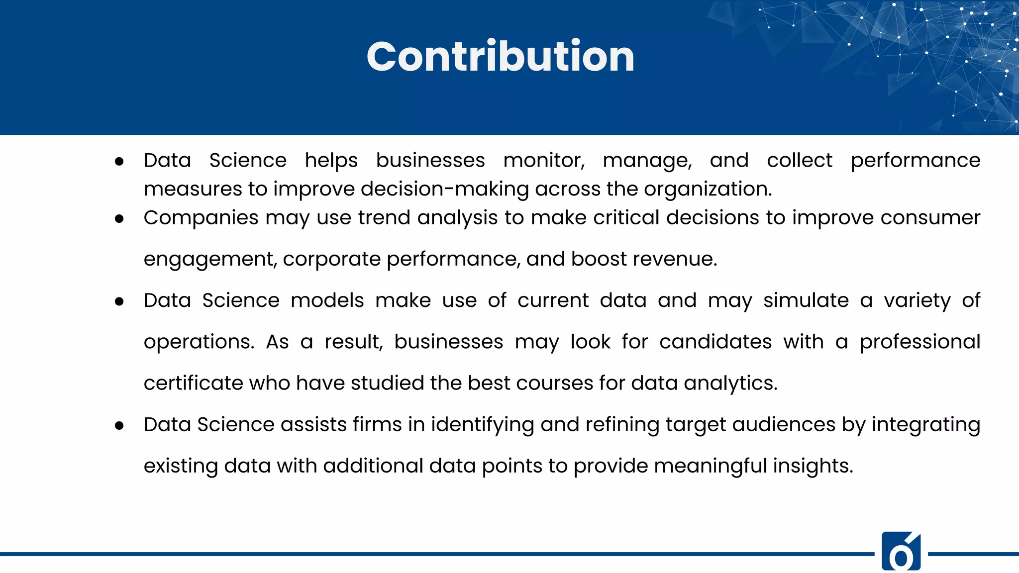 Contribution
● Data Science helps businesses monitor, manage, and collect performance
measures to improve decision-making across the organization.
● Companies may use trend analysis to make critical decisions to improve consumer
engagement, corporate performance, and boost revenue.
● Data Science models make use of current data and may simulate a variety of
operations. As a result, businesses may look for candidates with a professional
certificate who have studied the best courses for data analytics.
● Data Science assists firms in identifying and refining target audiences by integrating
existing data with additional data points to provide meaningful insights.
 