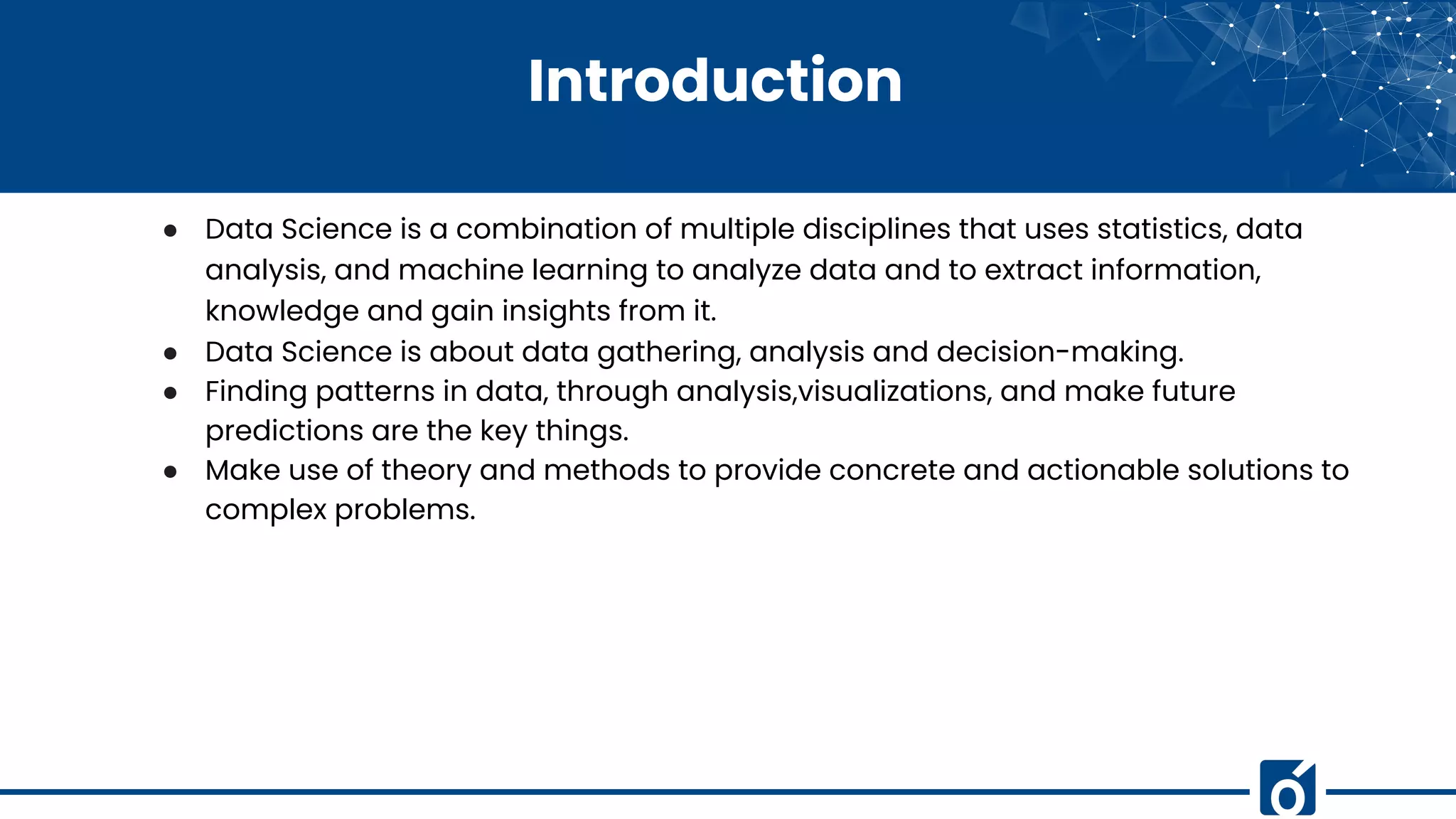 Introduction
● Data Science is a combination of multiple disciplines that uses statistics, data
analysis, and machine learning to analyze data and to extract information,
knowledge and gain insights from it.
● Data Science is about data gathering, analysis and decision-making.
● Finding patterns in data, through analysis,visualizations, and make future
predictions are the key things.
● Make use of theory and methods to provide concrete and actionable solutions to
complex problems.
 
