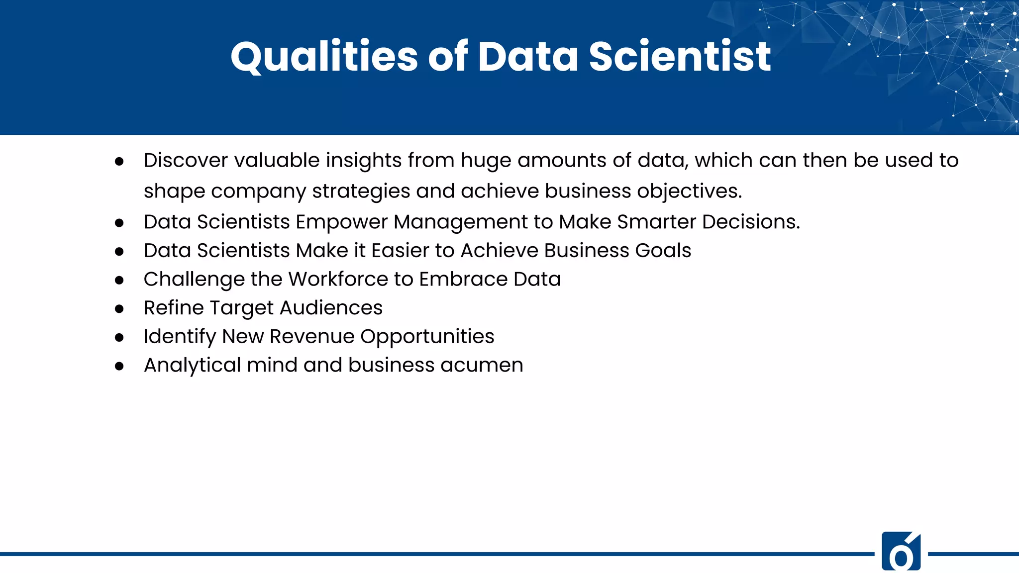 Qualities of Data Scientist
● Discover valuable insights from huge amounts of data, which can then be used to
shape company strategies and achieve business objectives.
● Data Scientists Empower Management to Make Smarter Decisions.
● Data Scientists Make it Easier to Achieve Business Goals
● Challenge the Workforce to Embrace Data
● Refine Target Audiences
● Identify New Revenue Opportunities
● Analytical mind and business acumen
 