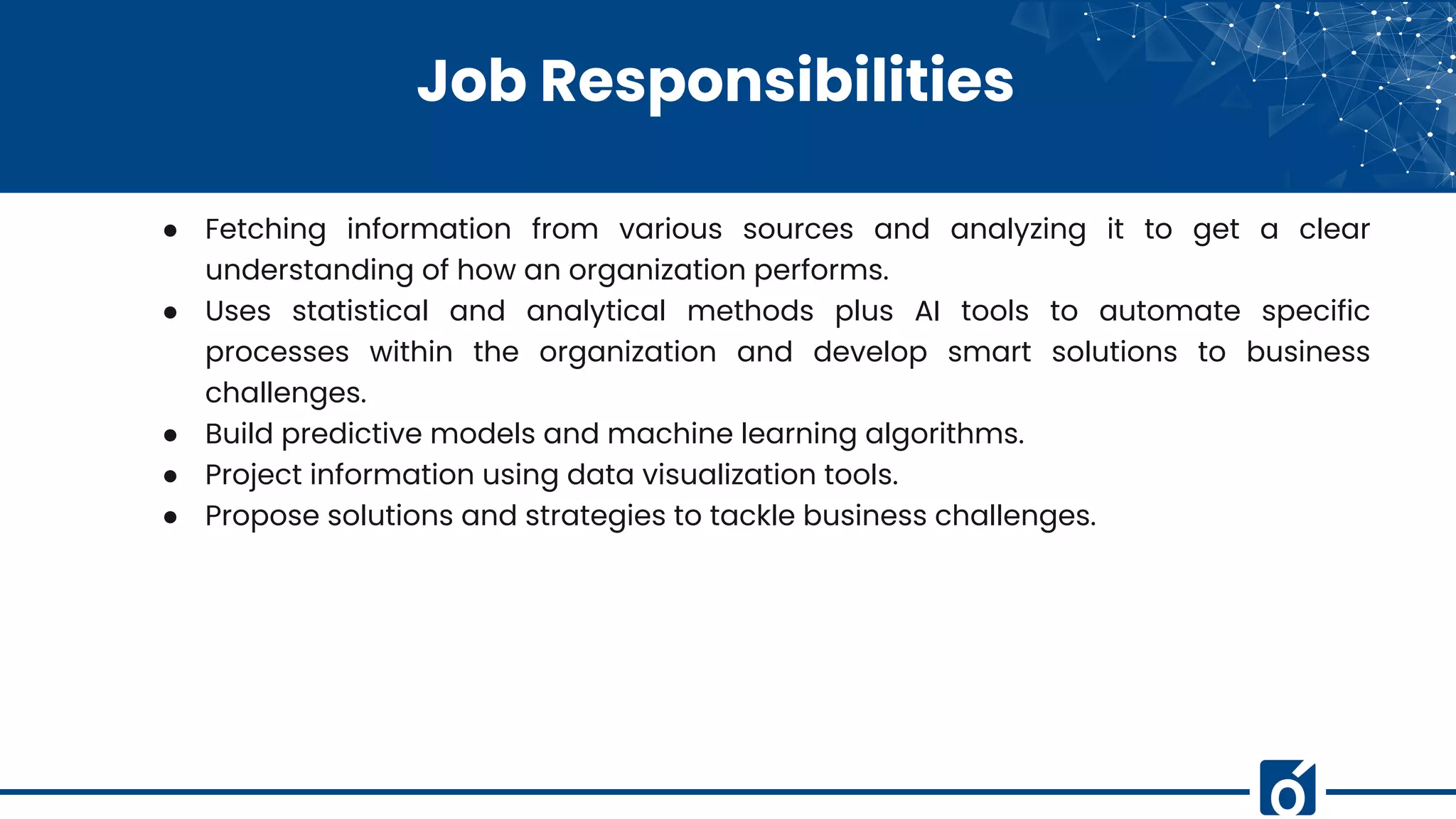 Job Responsibilities
● Fetching information from various sources and analyzing it to get a clear
understanding of how an organization performs.
● Uses statistical and analytical methods plus AI tools to automate specific
processes within the organization and develop smart solutions to business
challenges.
● Build predictive models and machine learning algorithms.
● Project information using data visualization tools.
● Propose solutions and strategies to tackle business challenges.
 