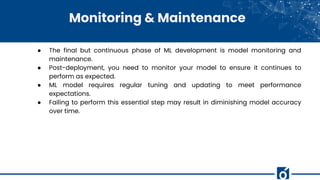Monitoring & Maintenance
● The final but continuous phase of ML development is model monitoring and
maintenance.
● Post-deployment, you need to monitor your model to ensure it continues to
perform as expected.
● ML model requires regular tuning and updating to meet performance
expectations.
● Failing to perform this essential step may result in diminishing model accuracy
over time.
 