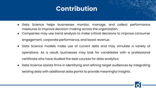 Contribution
● Data Science helps businesses monitor, manage, and collect performance
measures to improve decision-making across the organization.
● Companies may use trend analysis to make critical decisions to improve consumer
engagement, corporate performance, and boost revenue.
● Data Science models make use of current data and may simulate a variety of
operations. As a result, businesses may look for candidates with a professional
certificate who have studied the best courses for data analytics.
● Data Science assists firms in identifying and refining target audiences by integrating
existing data with additional data points to provide meaningful insights.
 