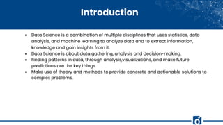 Introduction
● Data Science is a combination of multiple disciplines that uses statistics, data
analysis, and machine learning to analyze data and to extract information,
knowledge and gain insights from it.
● Data Science is about data gathering, analysis and decision-making.
● Finding patterns in data, through analysis,visualizations, and make future
predictions are the key things.
● Make use of theory and methods to provide concrete and actionable solutions to
complex problems.
 