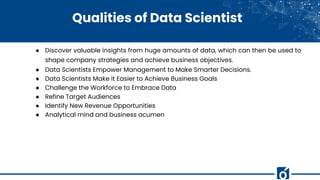 Qualities of Data Scientist
● Discover valuable insights from huge amounts of data, which can then be used to
shape company strategies and achieve business objectives.
● Data Scientists Empower Management to Make Smarter Decisions.
● Data Scientists Make it Easier to Achieve Business Goals
● Challenge the Workforce to Embrace Data
● Refine Target Audiences
● Identify New Revenue Opportunities
● Analytical mind and business acumen
 