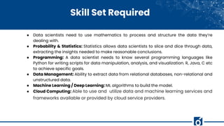 Skill Set Required
● Data scientists need to use mathematics to process and structure the data they’re
dealing with.
● Probability & Statistics: Statistics allows data scientists to slice and dice through data,
extracting the insights needed to make reasonable conclusions.
● Programming: A data scientist needs to know several programming languages like
Python for writing scripts for data manipulation, analysis, and visualization. R, Java, C etc
to achieve specific goals.
● Data Management: Ability to extract data from relational databases, non-relational and
unstructured data.
● Machine Learning / Deep Learning: ML algorithms to build the model.
● Cloud Computing: Able to use and utilize data and machine learning services and
frameworks available or provided by cloud service providers.
 