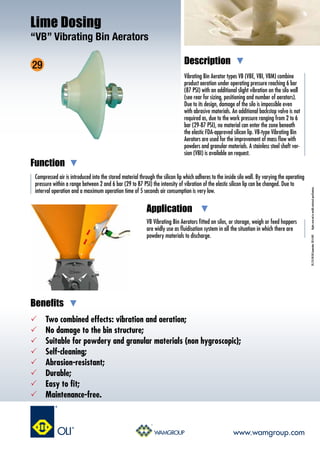 Vibrating Bin Aerator types VB (VBE, VBI, VBM) combine
product aeration under operating pressure reaching 6 bar
(87 PSI) with an additional slight vibration on the silo wall
(see rear for sizing, positioning and number of aerators).
Due to its design, damage of the silo is impossible even
with abrasive materials. An additional backstop valve is not
required as, due to the work pressure ranging from 2 to 6
bar (29-87 PSI), no material can enter the zone beneath
the elastic FDA-approved silicon lip. VB-type Vibrating Bin
Aerators are used for the improvement of mass flow with
powders and granular materials. A stainless steel shaft ver-
sion (VBI) is available on request.
Compressed air is introduced into the stored material through the silicon lip which adheres to the inside silo wall. By varying the operating
pressure within a range between 2 and 6 bar (29 to 87 PSI) the intensity of vibration of the elastic silicon lip can be changed. Due to
interval operation and a maximum operation time of 5 seconds air consumption is very low.
Description
Function
Benefits
DS.210.VB.EN.September2014.R01Rightsreservedtomodifytechnicalspecifications.
VB Vibrating Bin Aerators fitted on silos, or storage, weigh or feed hoppers
are widly use as fluidisation system in all the situation in which there are
powdery materials to discharge.
Application
 	 Two combined effects: vibration and aeration;
 	 No damage to the bin structure;
 	 Suitable for powdery and granular materials (non hygroscopic);
 	 Self-cleaning;
 	 Abrasion-resistant;
 	 Durable;
 	 Easy to fit;
 	 Maintenance-free.
Lime Dosing
“VB” Vibrating Bin Aerators
www.wamgroup.com
29
 