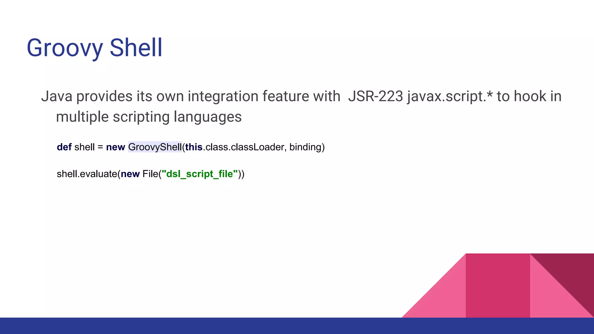 Groovy Shell
Java provides its own integration feature with JSR-223 javax.script.* to hook in
multiple scripting languages
def shell = new GroovyShell(this.class.classLoader, binding)
shell.evaluate(new File("dsl_script_file"))
 