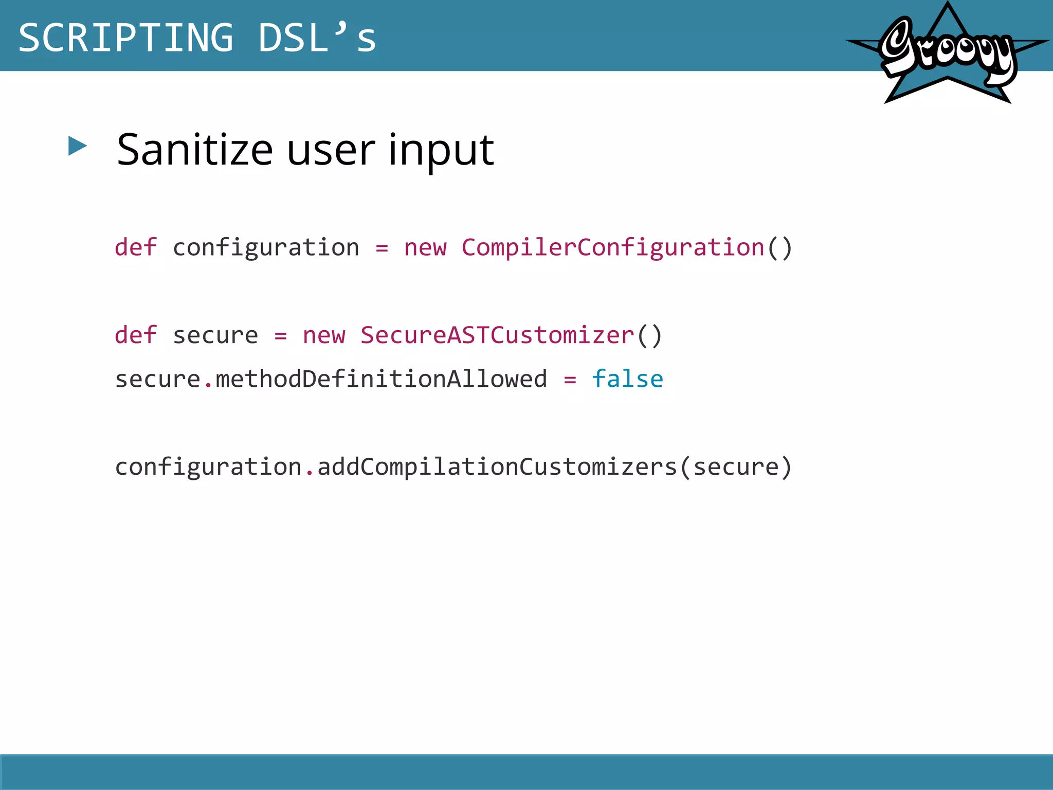 ▸ Sanitize user input
SCRIPTING DSL’s
def configuration = new CompilerConfiguration()
def secure = new SecureASTCustomizer()
secure.methodDefinitionAllowed = false
configuration.addCompilationCustomizers(secure)
 