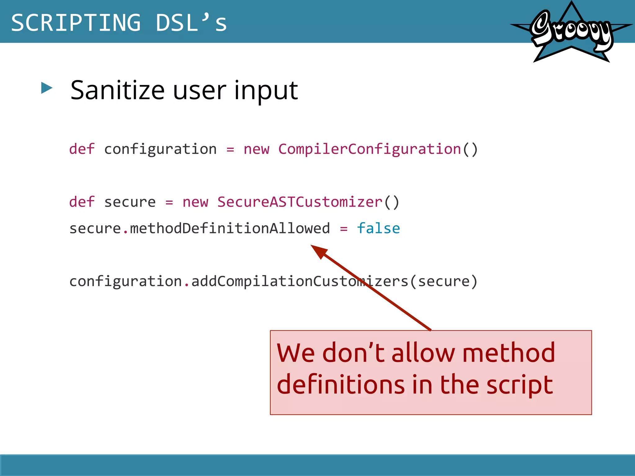 ▸ Sanitize user input
SCRIPTING DSL’s
def configuration = new CompilerConfiguration()
def secure = new SecureASTCustomizer()
secure.methodDefinitionAllowed = false
configuration.addCompilationCustomizers(secure)
We don’t allow method
definitions in the script
 