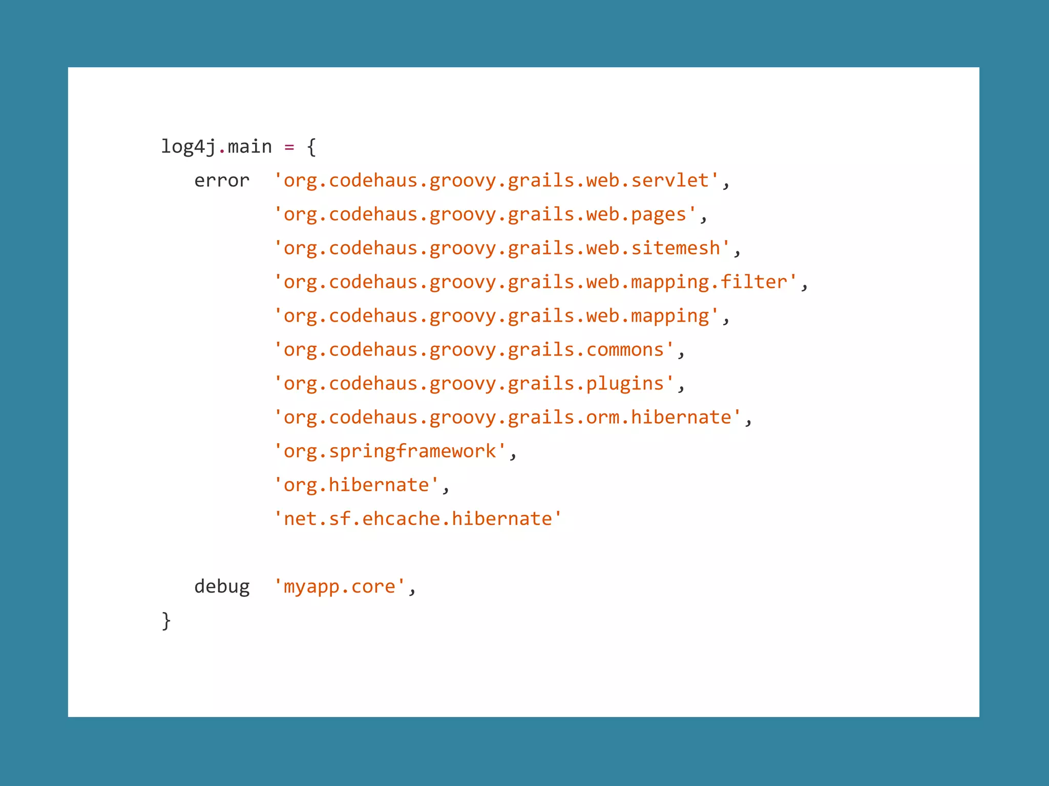 log4j.main = {
error 'org.codehaus.groovy.grails.web.servlet',
'org.codehaus.groovy.grails.web.pages',
'org.codehaus.groovy.grails.web.sitemesh',
'org.codehaus.groovy.grails.web.mapping.filter',
'org.codehaus.groovy.grails.web.mapping',
'org.codehaus.groovy.grails.commons',
'org.codehaus.groovy.grails.plugins',
'org.codehaus.groovy.grails.orm.hibernate',
'org.springframework',
'org.hibernate',
'net.sf.ehcache.hibernate'
debug 'myapp.core',
}
 