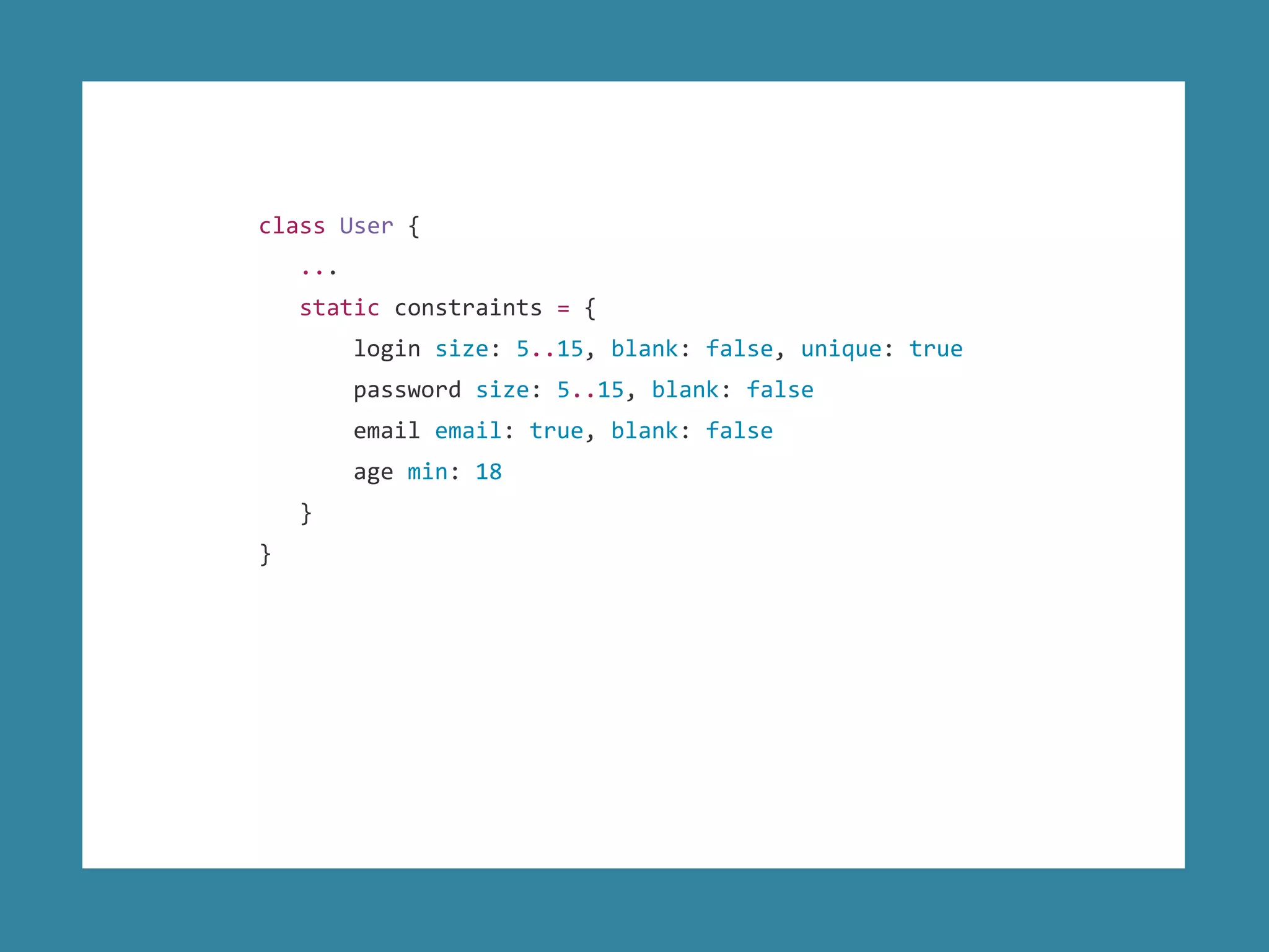 class User {
...
static constraints = {
login size: 5..15, blank: false, unique: true
password size: 5..15, blank: false
email email: true, blank: false
age min: 18
}
}
 