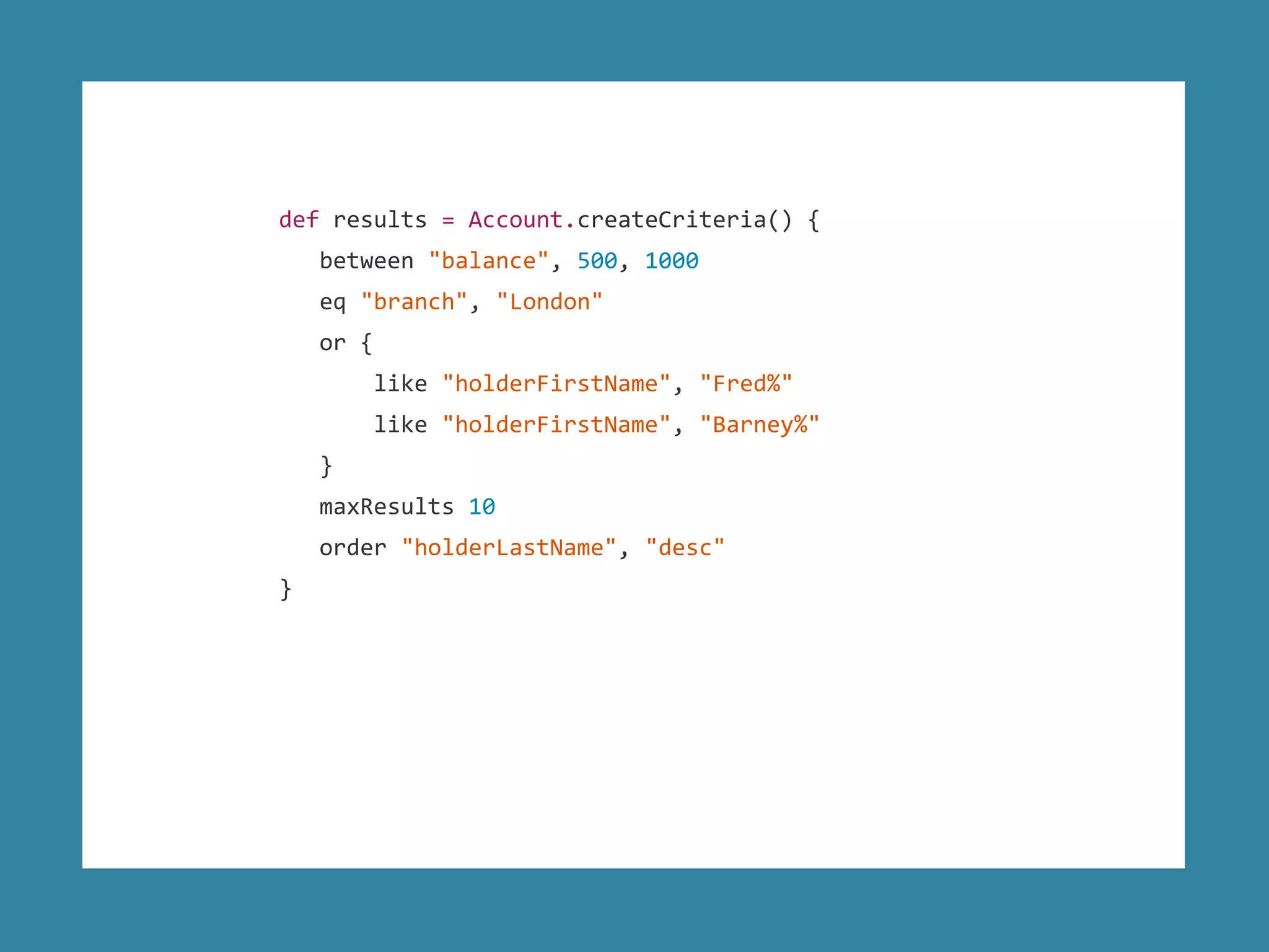 def results = Account.createCriteria() {
between "balance", 500, 1000
eq "branch", "London"
or {
like "holderFirstName", "Fred%"
like "holderFirstName", "Barney%"
}
maxResults 10
order "holderLastName", "desc"
}
 