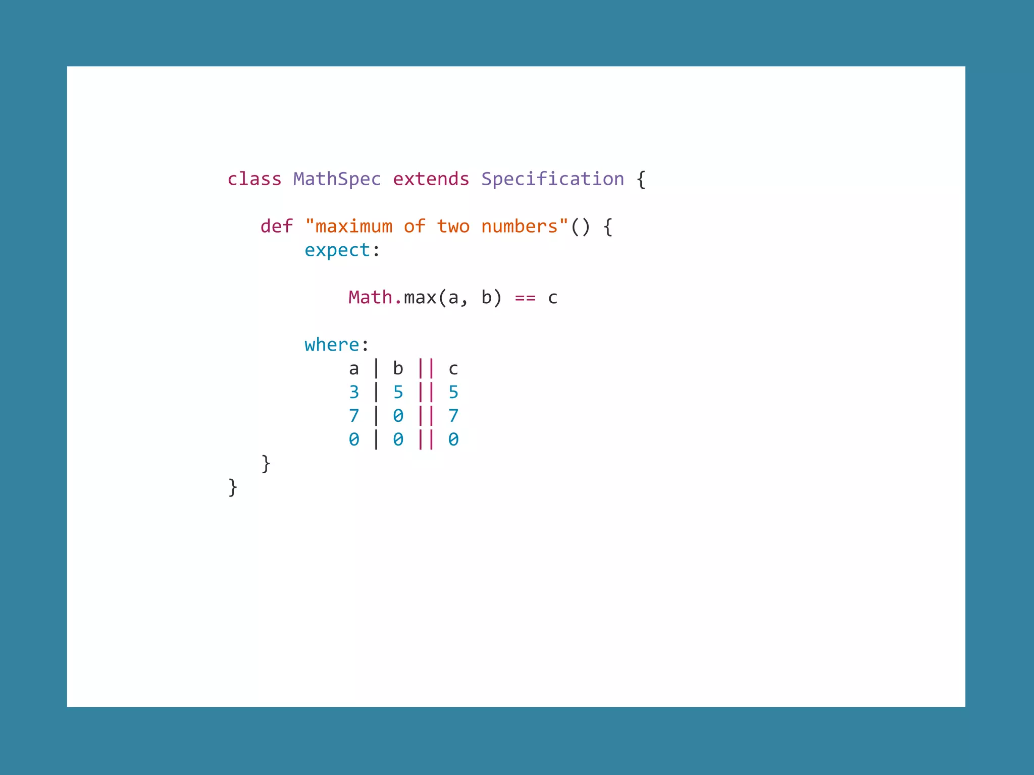 class MathSpec extends Specification {
def "maximum of two numbers"() {
expect:
Math.max(a, b) == c
where:
a | b || c
3 | 5 || 5
7 | 0 || 7
0 | 0 || 0
}
}
 