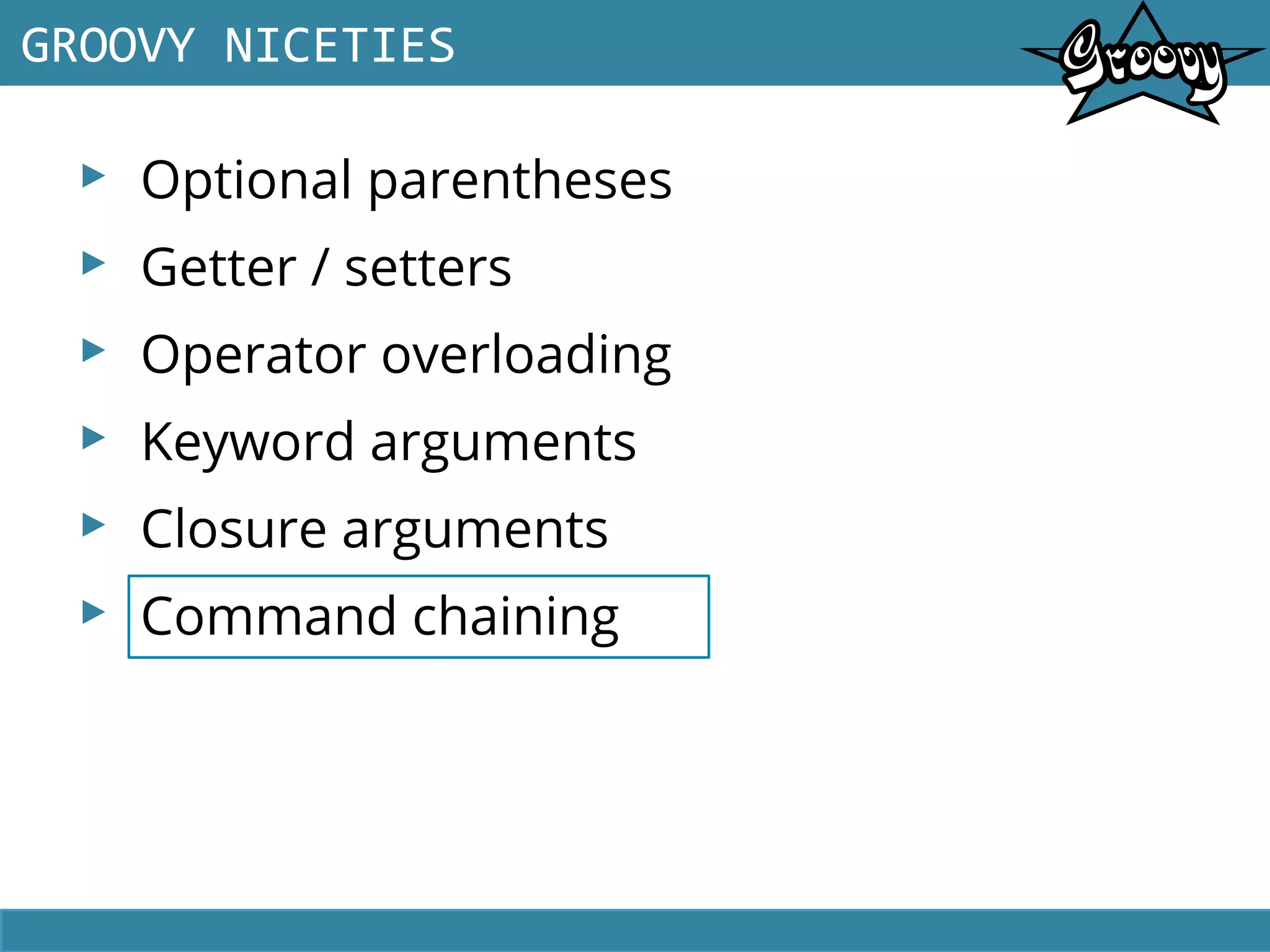 ▸ Optional parentheses
▸ Getter / setters
▸ Operator overloading
▸ Keyword arguments
▸ Closure arguments
▸ Command chaining
GROOVY NICETIES
 
