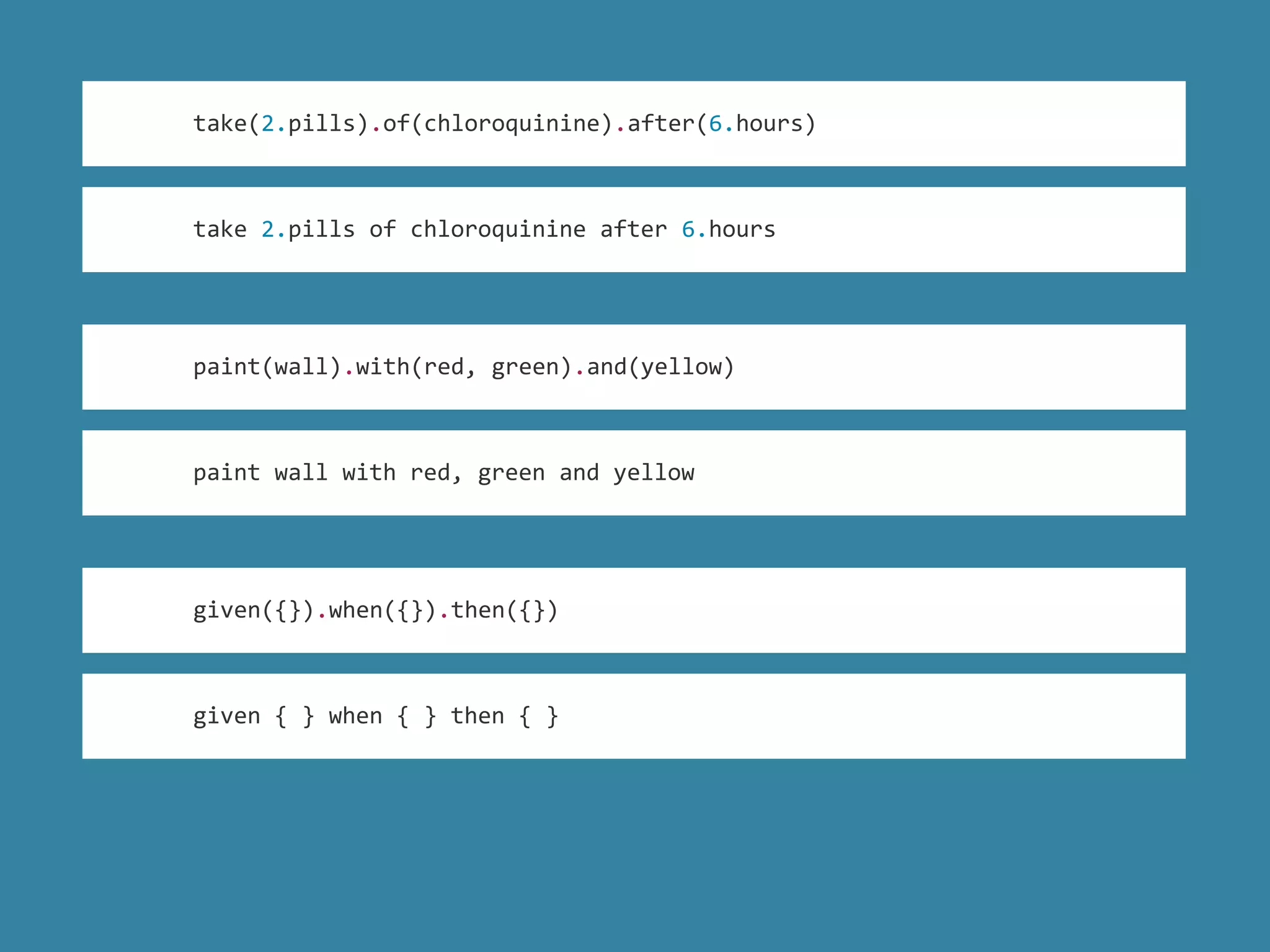 take 2.pills of chloroquinine after 6.hours
take(2.pills).of(chloroquinine).after(6.hours)
paint(wall).with(red, green).and(yellow)
paint wall with red, green and yellow
given({}).when({}).then({})
given { } when { } then { }
 