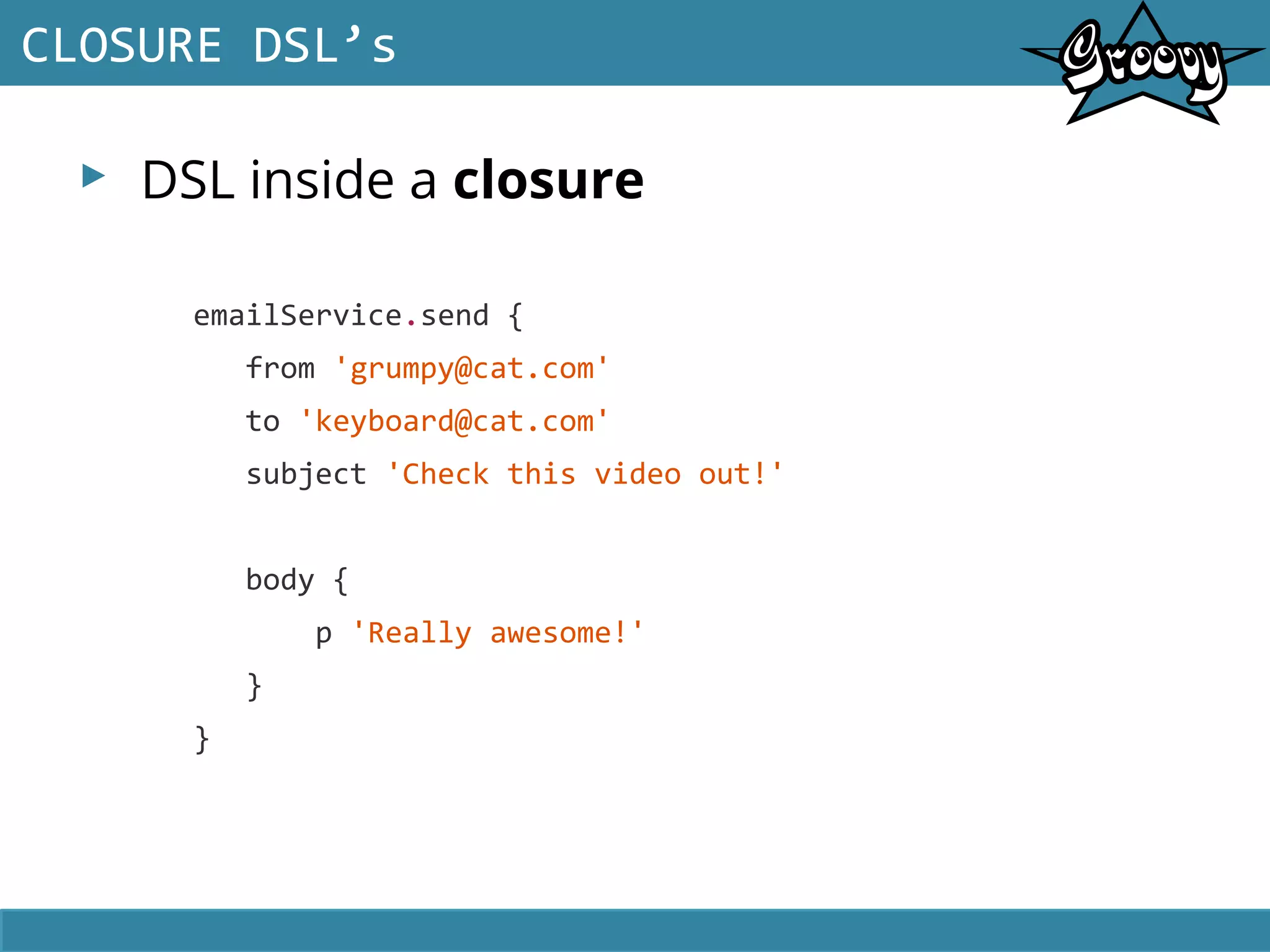 ▸ DSL inside a closure
CLOSURE DSL’s
emailService.send {
from 'grumpy@cat.com'
to 'keyboard@cat.com'
subject 'Check this video out!'
body {
p 'Really awesome!'
}
}
 