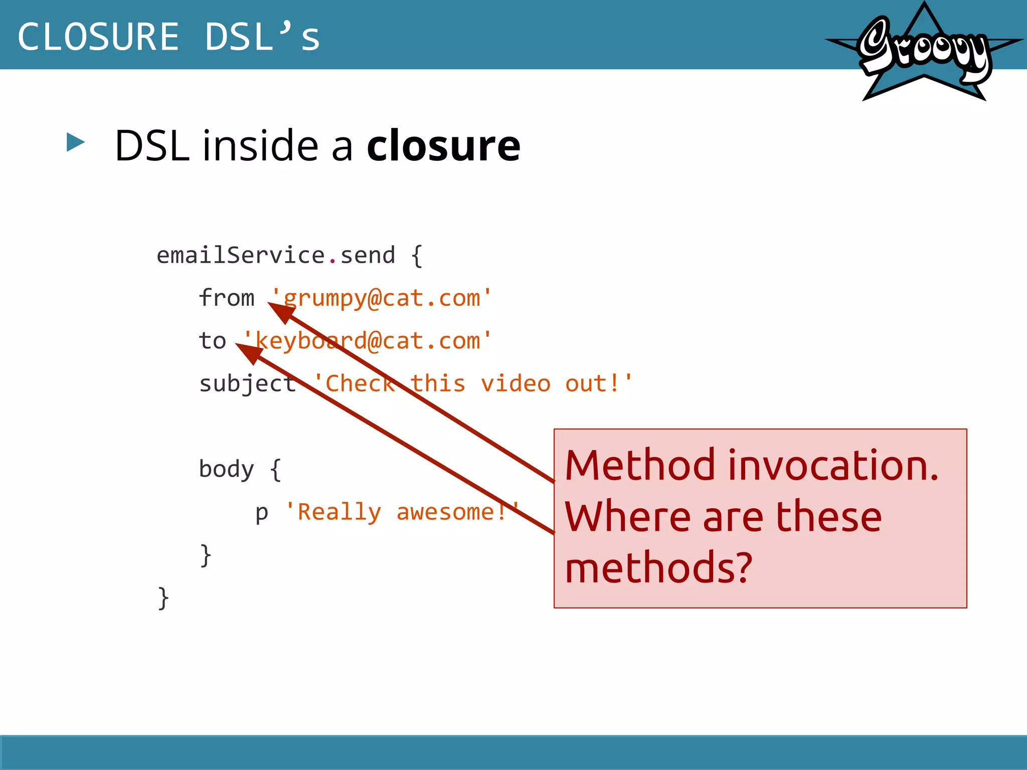 ▸ DSL inside a closure
CLOSURE DSL’s
emailService.send {
from 'grumpy@cat.com'
to 'keyboard@cat.com'
subject 'Check this video out!'
body {
p 'Really awesome!'
}
}
Method invocation.
Where are these
methods?
 