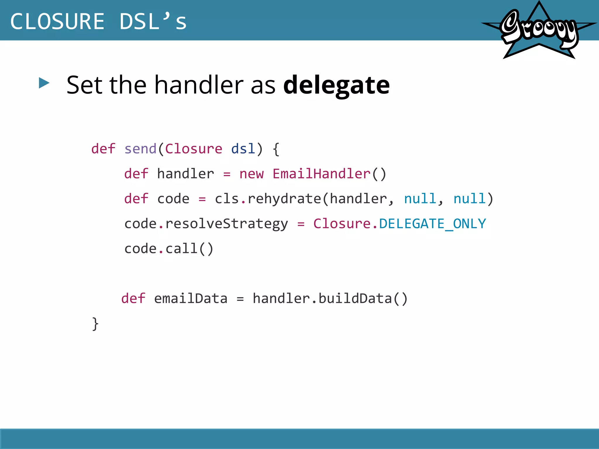 ▸ Set the handler as delegate
CLOSURE DSL’s
def send(Closure dsl) {
def handler = new EmailHandler()
def code = cls.rehydrate(handler, null, null)
code.resolveStrategy = Closure.DELEGATE_ONLY
code.call()
def emailData = handler.buildData()
}
 