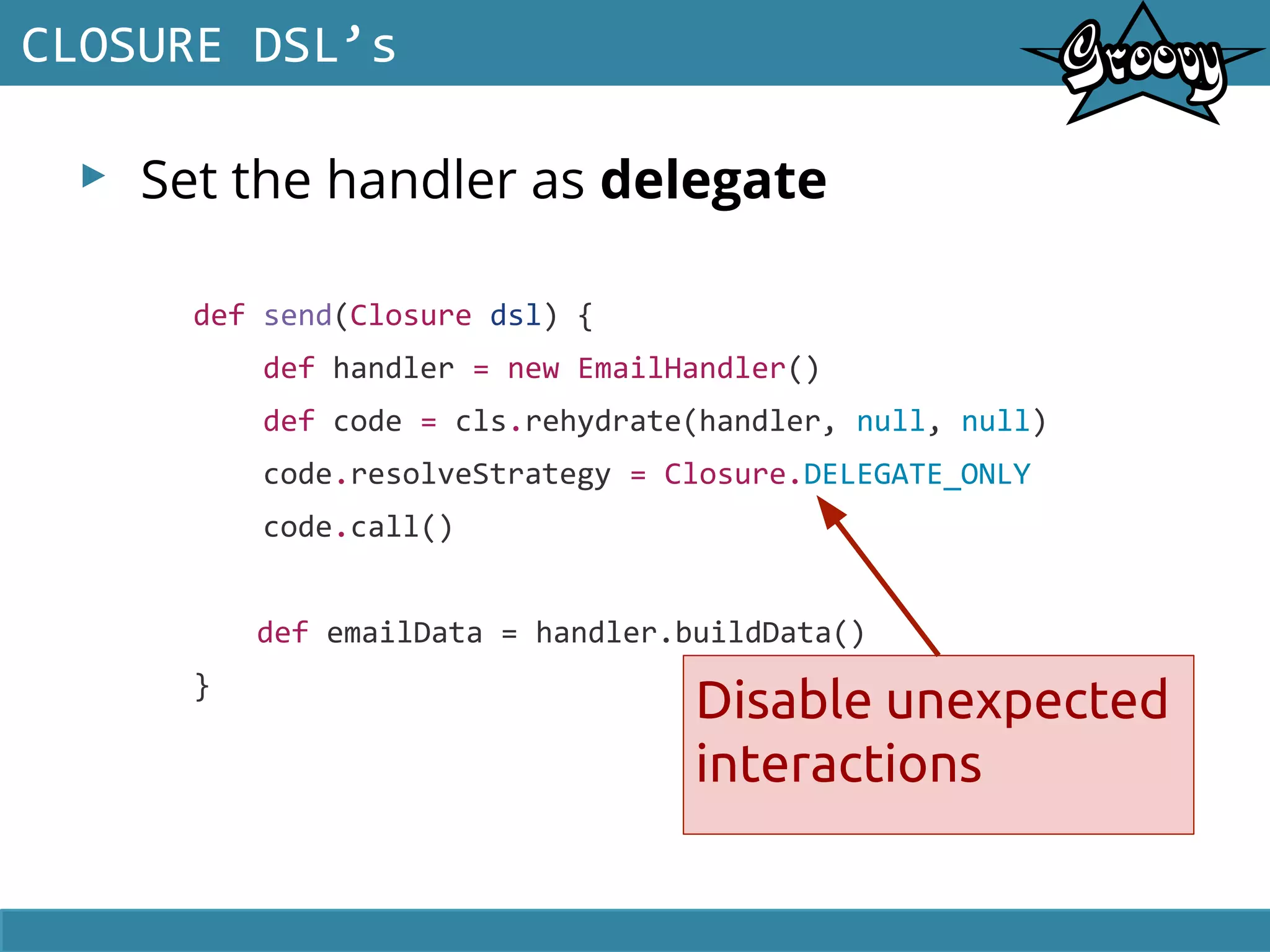 ▸ Set the handler as delegate
CLOSURE DSL’s
def send(Closure dsl) {
def handler = new EmailHandler()
def code = cls.rehydrate(handler, null, null)
code.resolveStrategy = Closure.DELEGATE_ONLY
code.call()
def emailData = handler.buildData()
}
Disable unexpected
interactions
 