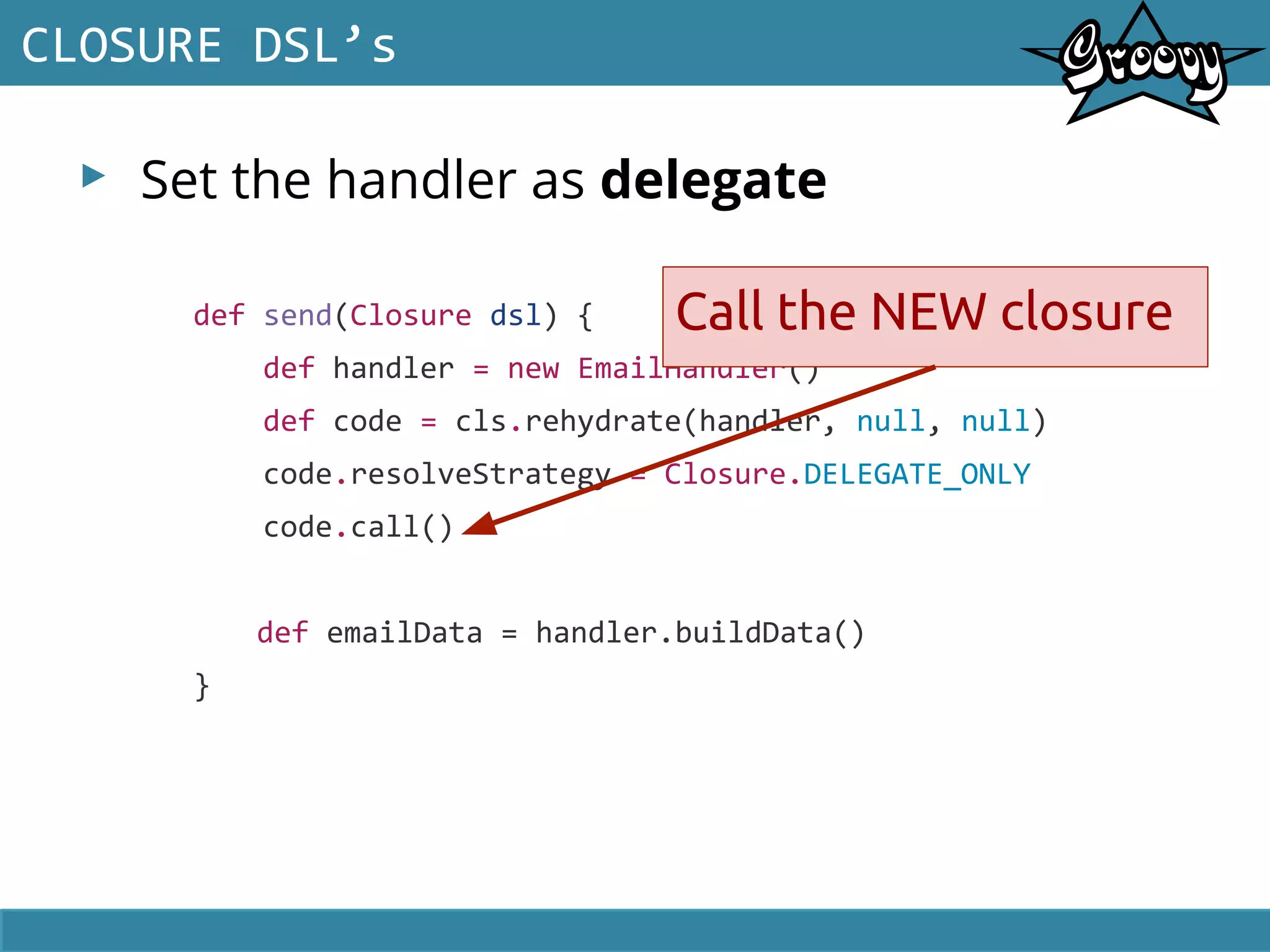 ▸ Set the handler as delegate
CLOSURE DSL’s
def send(Closure dsl) {
def handler = new EmailHandler()
def code = cls.rehydrate(handler, null, null)
code.resolveStrategy = Closure.DELEGATE_ONLY
code.call()
def emailData = handler.buildData()
}
Call the NEW closure
 