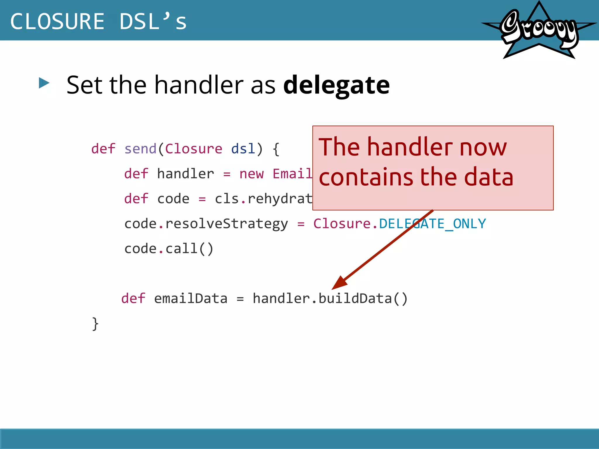 ▸ Set the handler as delegate
CLOSURE DSL’s
def send(Closure dsl) {
def handler = new EmailHandler()
def code = cls.rehydrate(handler, null, null)
code.resolveStrategy = Closure.DELEGATE_ONLY
code.call()
def emailData = handler.buildData()
}
The handler now
contains the data
 