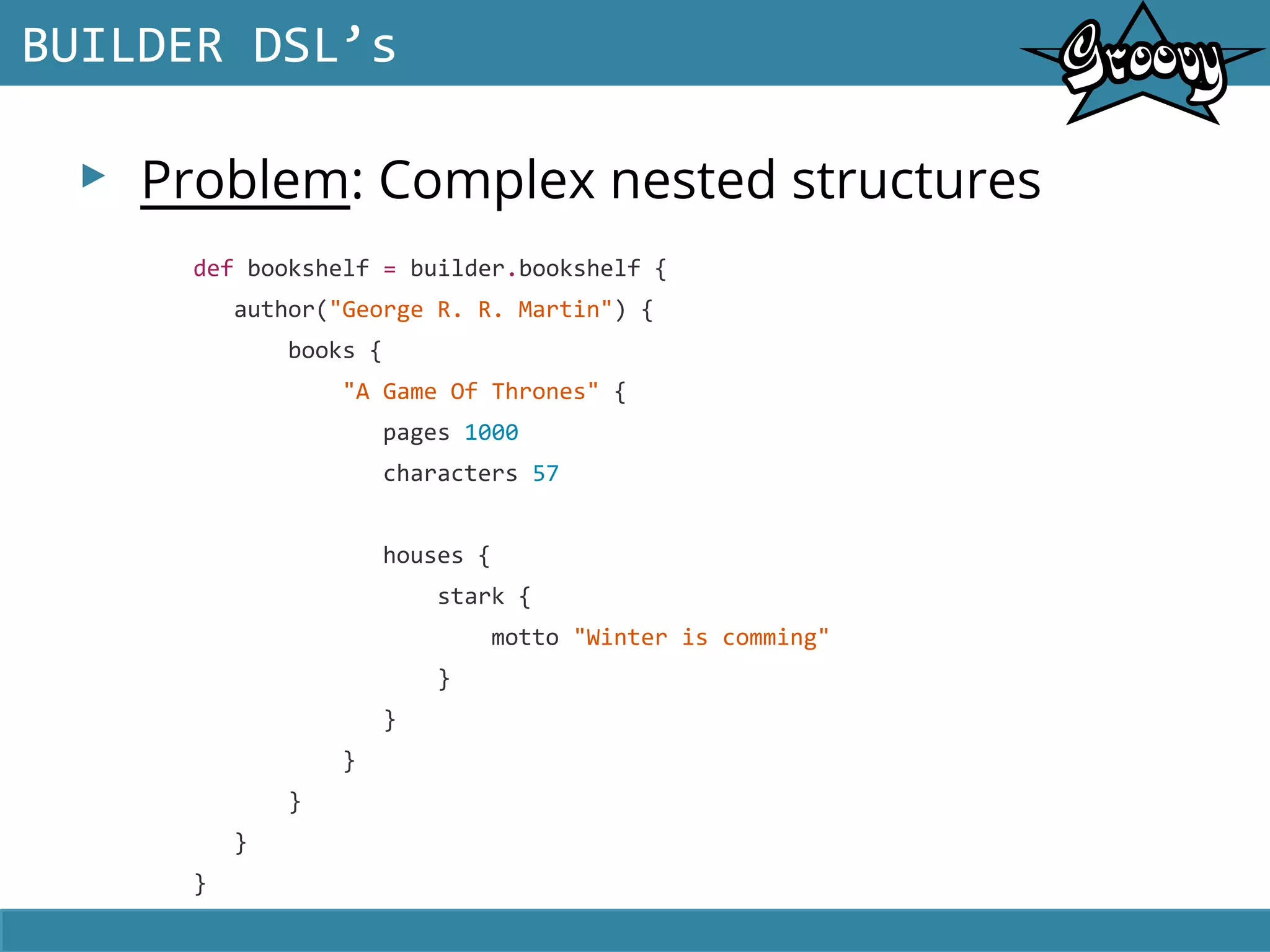 ▸ Problem: Complex nested structures
BUILDER DSL’s
def bookshelf = builder.bookshelf {
author("George R. R. Martin") {
books {
"A Game Of Thrones" {
pages 1000
characters 57
houses {
stark {
motto "Winter is comming"
}
}
}
}
}
}
 