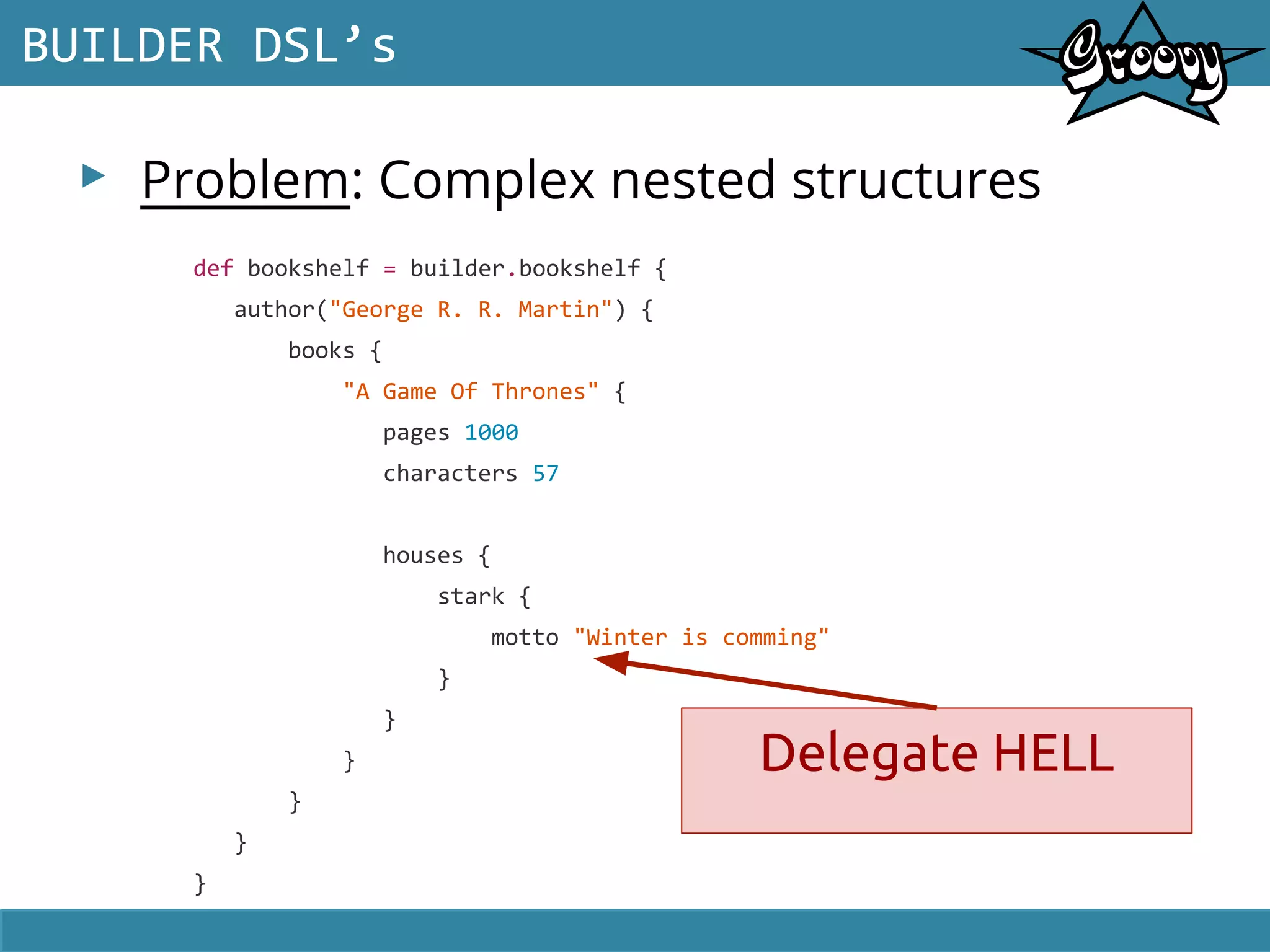 ▸ Problem: Complex nested structures
BUILDER DSL’s
def bookshelf = builder.bookshelf {
author("George R. R. Martin") {
books {
"A Game Of Thrones" {
pages 1000
characters 57
houses {
stark {
motto "Winter is comming"
}
}
}
}
}
}
Delegate HELL
 