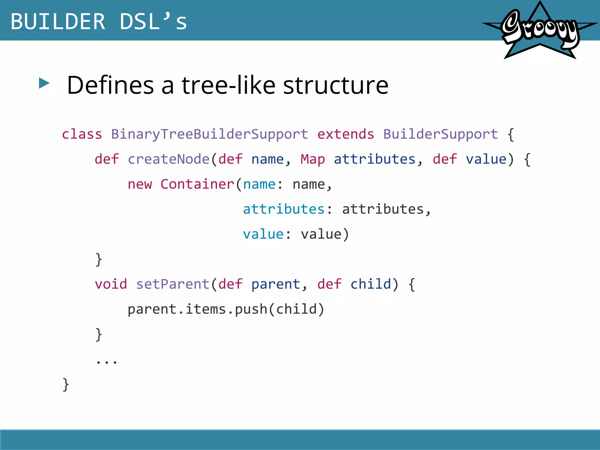 ▸ Defines a tree-like structure
BUILDER DSL’s
class BinaryTreeBuilderSupport extends BuilderSupport {
def createNode(def name, Map attributes, def value) {
new Container(name: name,
attributes: attributes,
value: value)
}
void setParent(def parent, def child) {
parent.items.push(child)
}
...
}
 