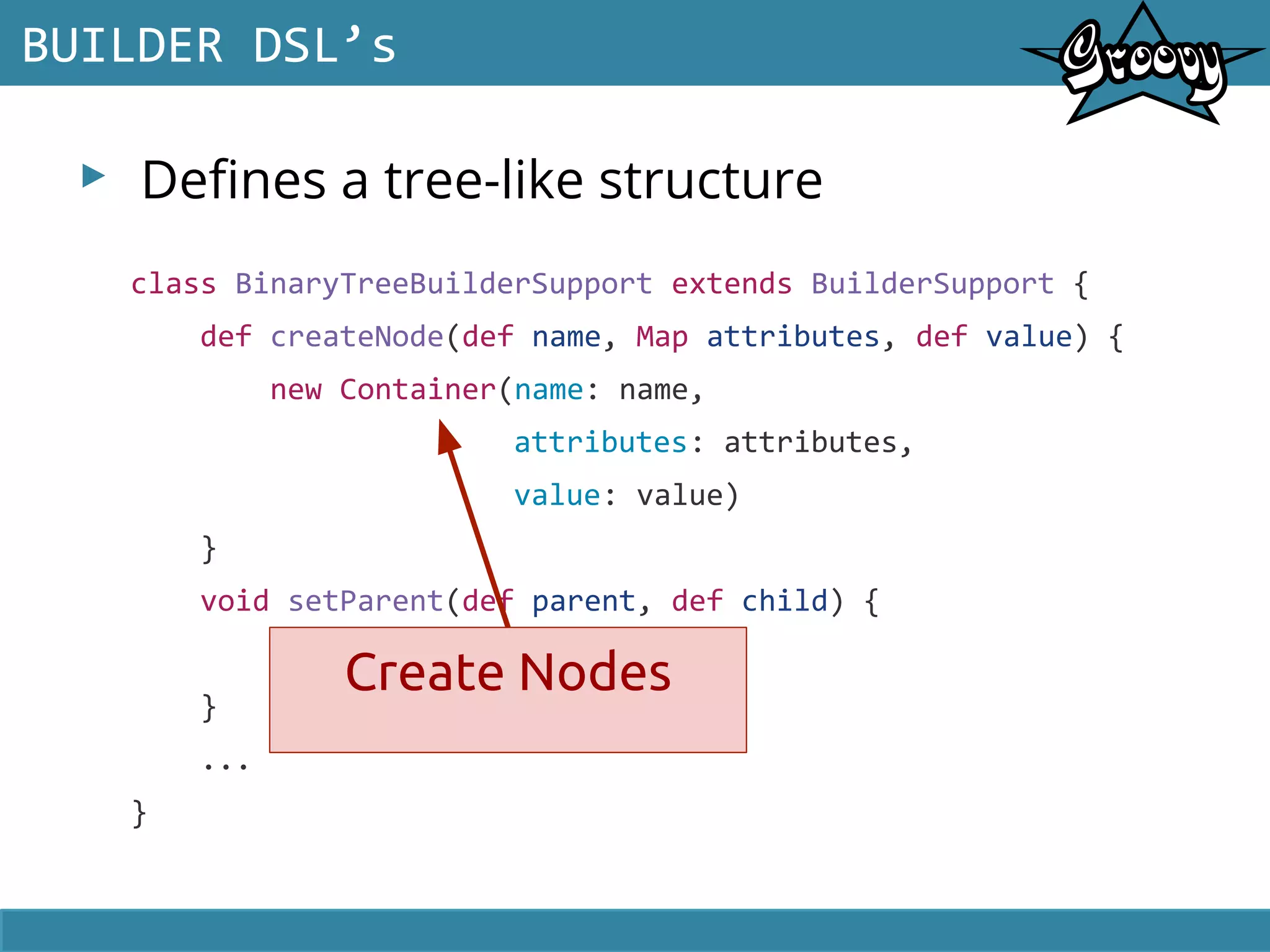 ▸ Defines a tree-like structure
BUILDER DSL’s
class BinaryTreeBuilderSupport extends BuilderSupport {
def createNode(def name, Map attributes, def value) {
new Container(name: name,
attributes: attributes,
value: value)
}
void setParent(def parent, def child) {
parent.items.push(child)
}
...
}
Create Nodes
 