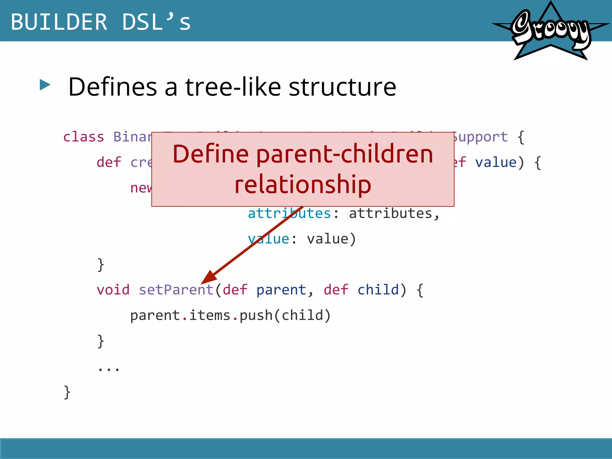 ▸ Defines a tree-like structure
BUILDER DSL’s
class BinaryTreeBuilderSupport extends BuilderSupport {
def createNode(def name, Map attributes, def value) {
new Container(name: name,
attributes: attributes,
value: value)
}
void setParent(def parent, def child) {
parent.items.push(child)
}
...
}
Define parent-children
relationship
 
