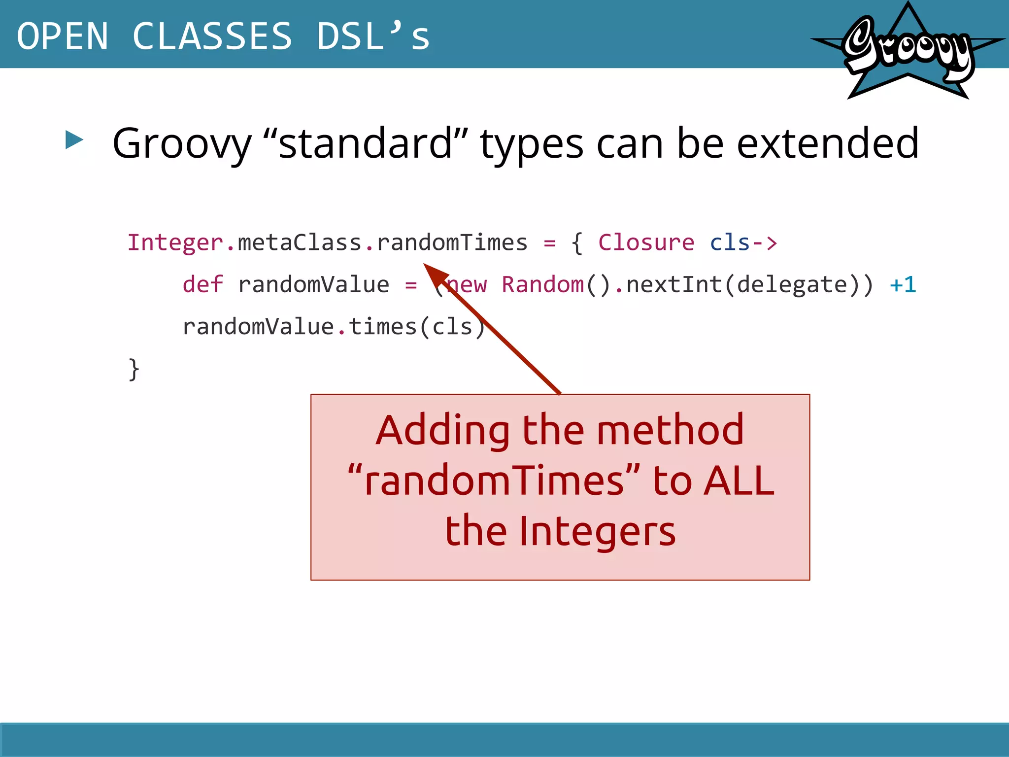 ▸ Groovy “standard” types can be extended
OPEN CLASSES DSL’s
Integer.metaClass.randomTimes = { Closure cls->
def randomValue = (new Random().nextInt(delegate)) +1
randomValue.times(cls)
}
Adding the method
“randomTimes” to ALL
the Integers
 