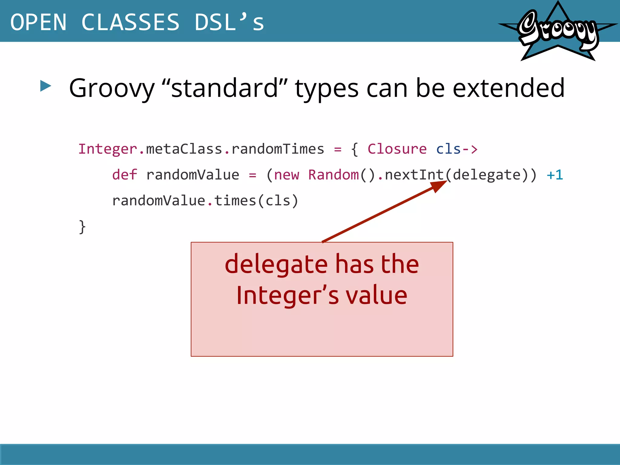 ▸ Groovy “standard” types can be extended
OPEN CLASSES DSL’s
Integer.metaClass.randomTimes = { Closure cls->
def randomValue = (new Random().nextInt(delegate)) +1
randomValue.times(cls)
}
delegate has the
Integer’s value
 