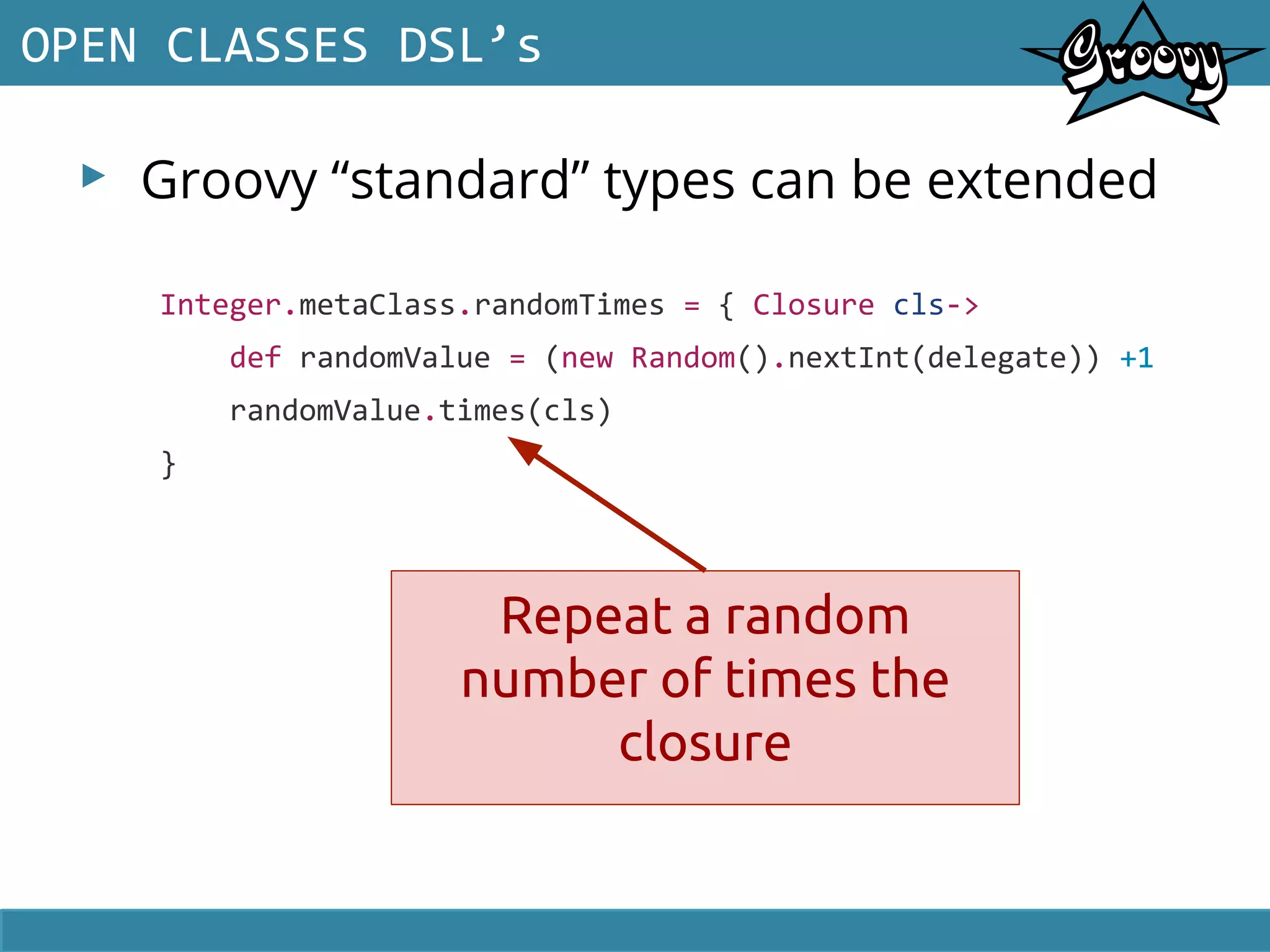 ▸ Groovy “standard” types can be extended
OPEN CLASSES DSL’s
Integer.metaClass.randomTimes = { Closure cls->
def randomValue = (new Random().nextInt(delegate)) +1
randomValue.times(cls)
}
Repeat a random
number of times the
closure
 