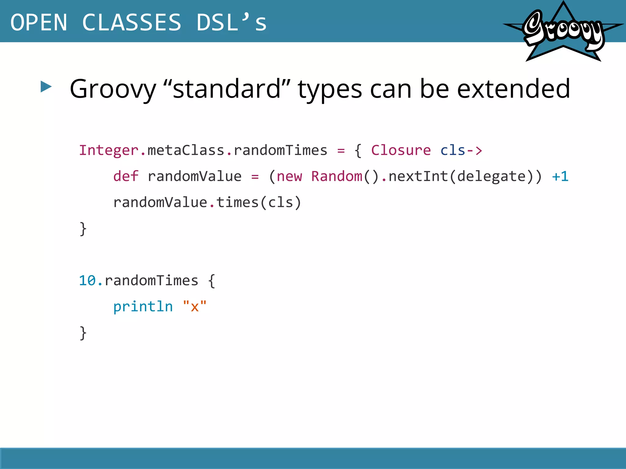 ▸ Groovy “standard” types can be extended
OPEN CLASSES DSL’s
Integer.metaClass.randomTimes = { Closure cls->
def randomValue = (new Random().nextInt(delegate)) +1
randomValue.times(cls)
}
10.randomTimes {
println "x"
}
 