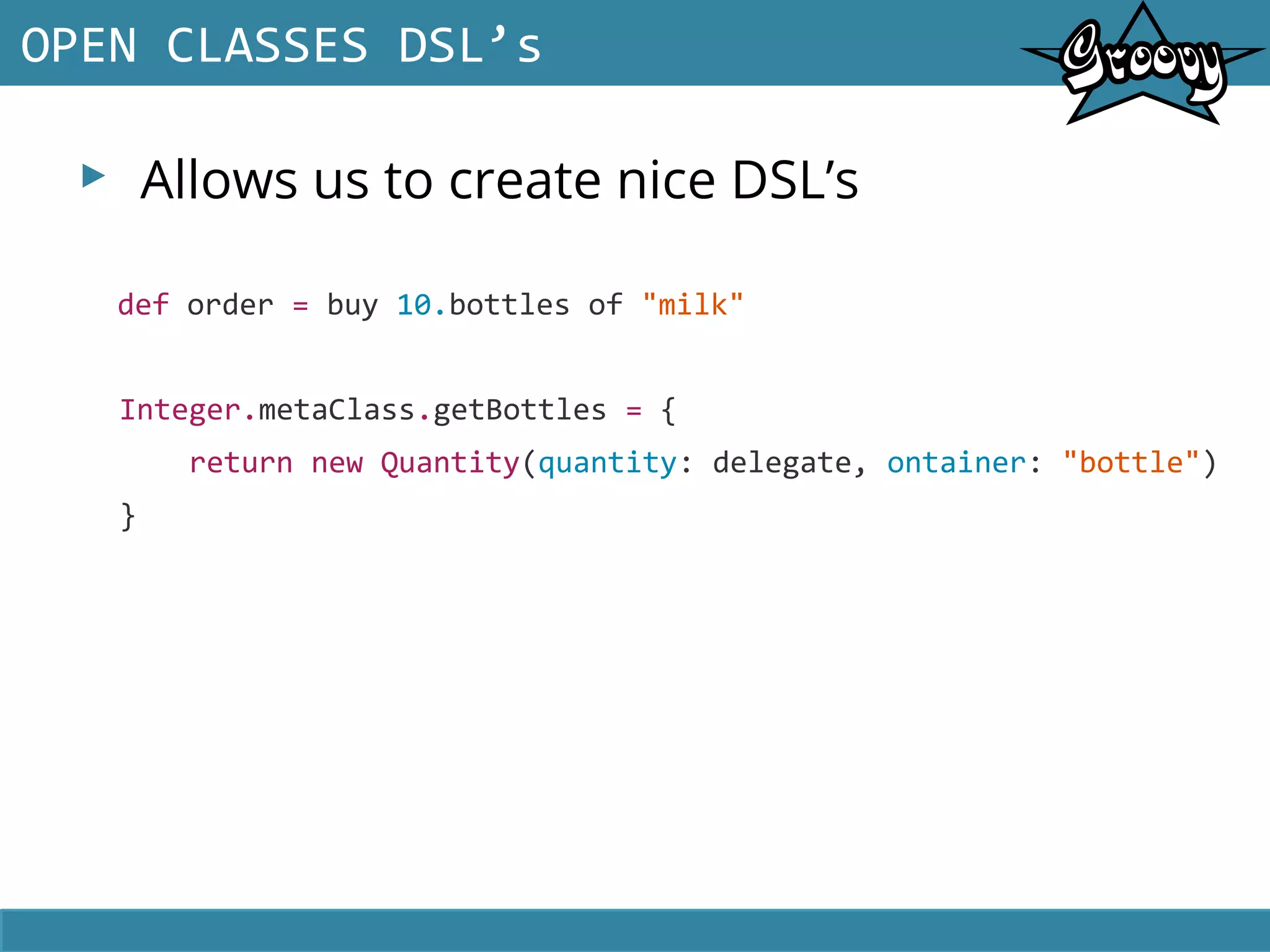 ▸ Allows us to create nice DSL’s
OPEN CLASSES DSL’s
def order = buy 10.bottles of "milk"
Integer.metaClass.getBottles = {
return new Quantity(quantity: delegate, ontainer: "bottle")
}
 