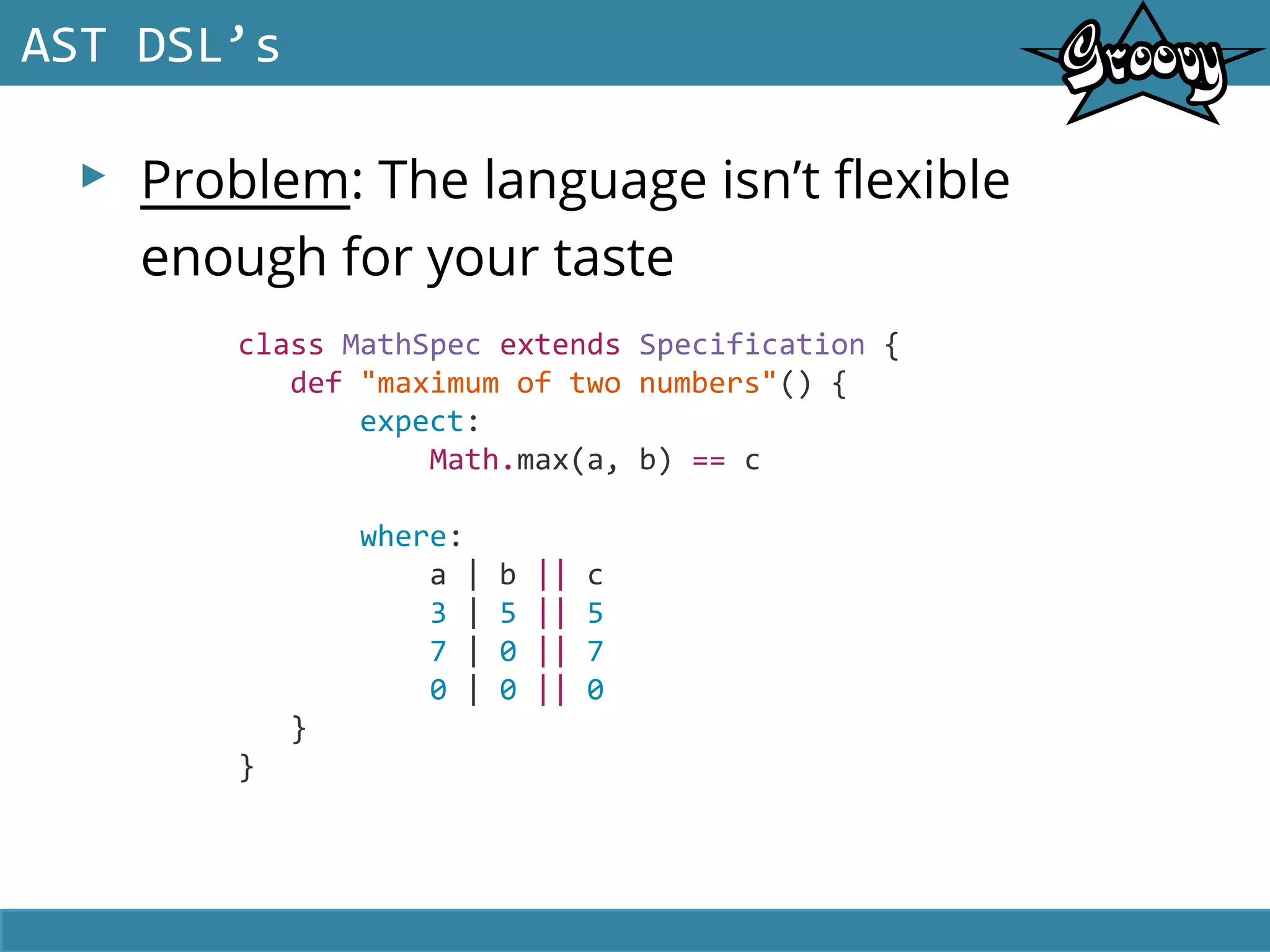▸ Problem: The language isn’t flexible
enough for your taste
AST DSL’s
class MathSpec extends Specification {
def "maximum of two numbers"() {
expect:
Math.max(a, b) == c
where:
a | b || c
3 | 5 || 5
7 | 0 || 7
0 | 0 || 0
}
}
 