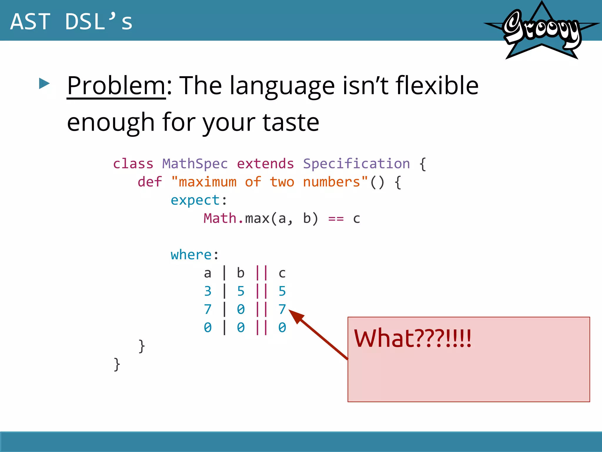 ▸ Problem: The language isn’t flexible
enough for your taste
AST DSL’s
class MathSpec extends Specification {
def "maximum of two numbers"() {
expect:
Math.max(a, b) == c
where:
a | b || c
3 | 5 || 5
7 | 0 || 7
0 | 0 || 0
}
}
What???!!!!
 