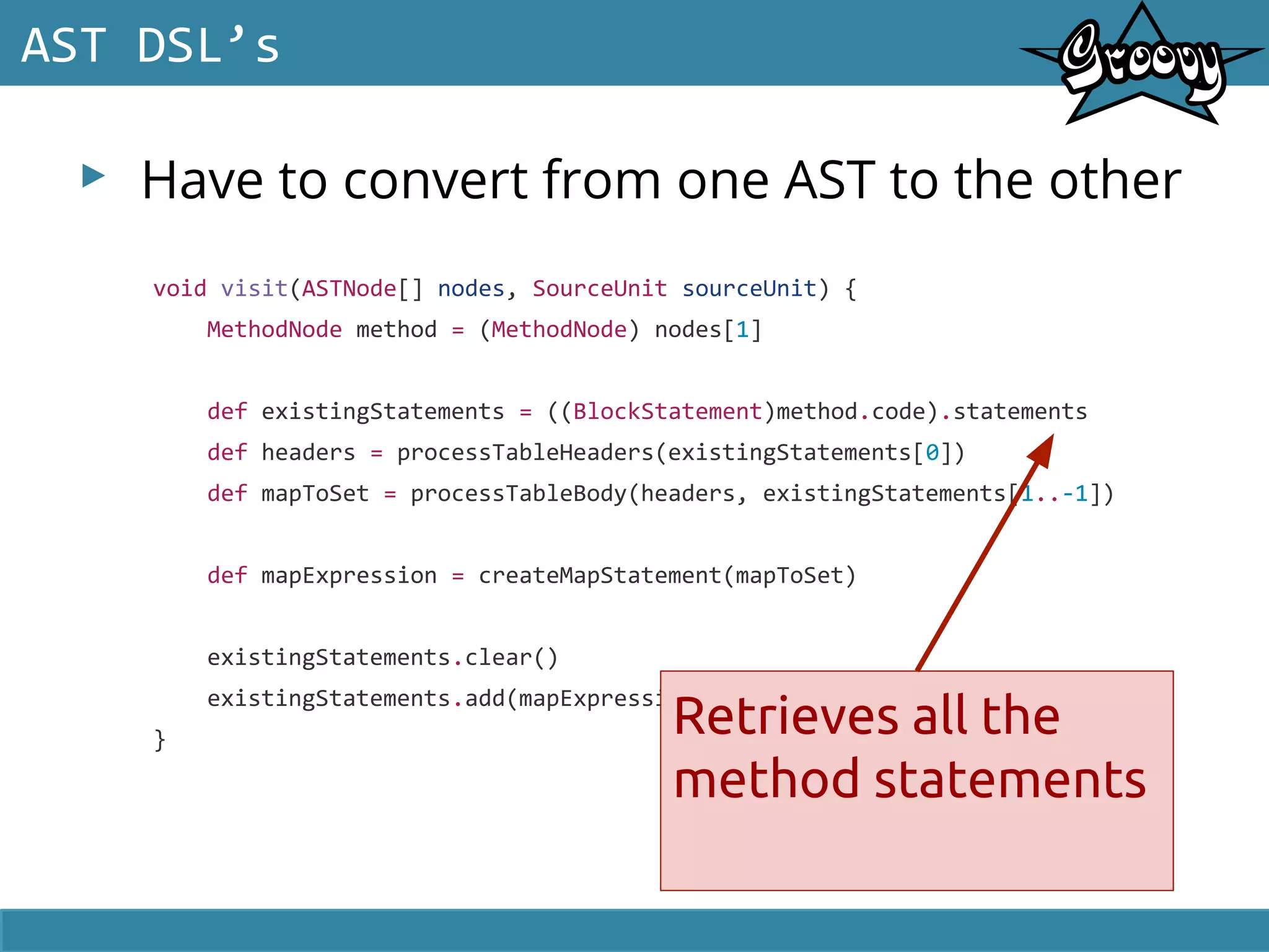 ▸ Have to convert from one AST to the other
AST DSL’s
void visit(ASTNode[] nodes, SourceUnit sourceUnit) {
MethodNode method = (MethodNode) nodes[1]
def existingStatements = ((BlockStatement)method.code).statements
def headers = processTableHeaders(existingStatements[0])
def mapToSet = processTableBody(headers, existingStatements[1..-1])
def mapExpression = createMapStatement(mapToSet)
existingStatements.clear()
existingStatements.add(mapExpression)
}
Retrieves all the
method statements
 