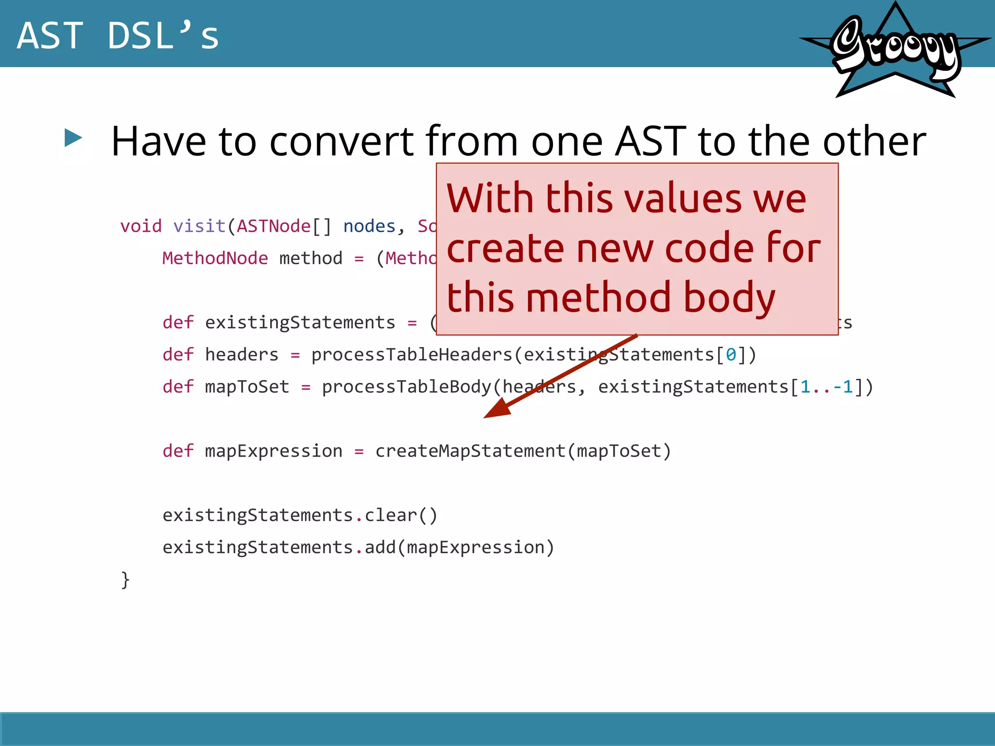 ▸ Have to convert from one AST to the other
AST DSL’s
void visit(ASTNode[] nodes, SourceUnit sourceUnit) {
MethodNode method = (MethodNode) nodes[1]
def existingStatements = ((BlockStatement)method.code).statements
def headers = processTableHeaders(existingStatements[0])
def mapToSet = processTableBody(headers, existingStatements[1..-1])
def mapExpression = createMapStatement(mapToSet)
existingStatements.clear()
existingStatements.add(mapExpression)
}
With this values we
create new code for
this method body
 