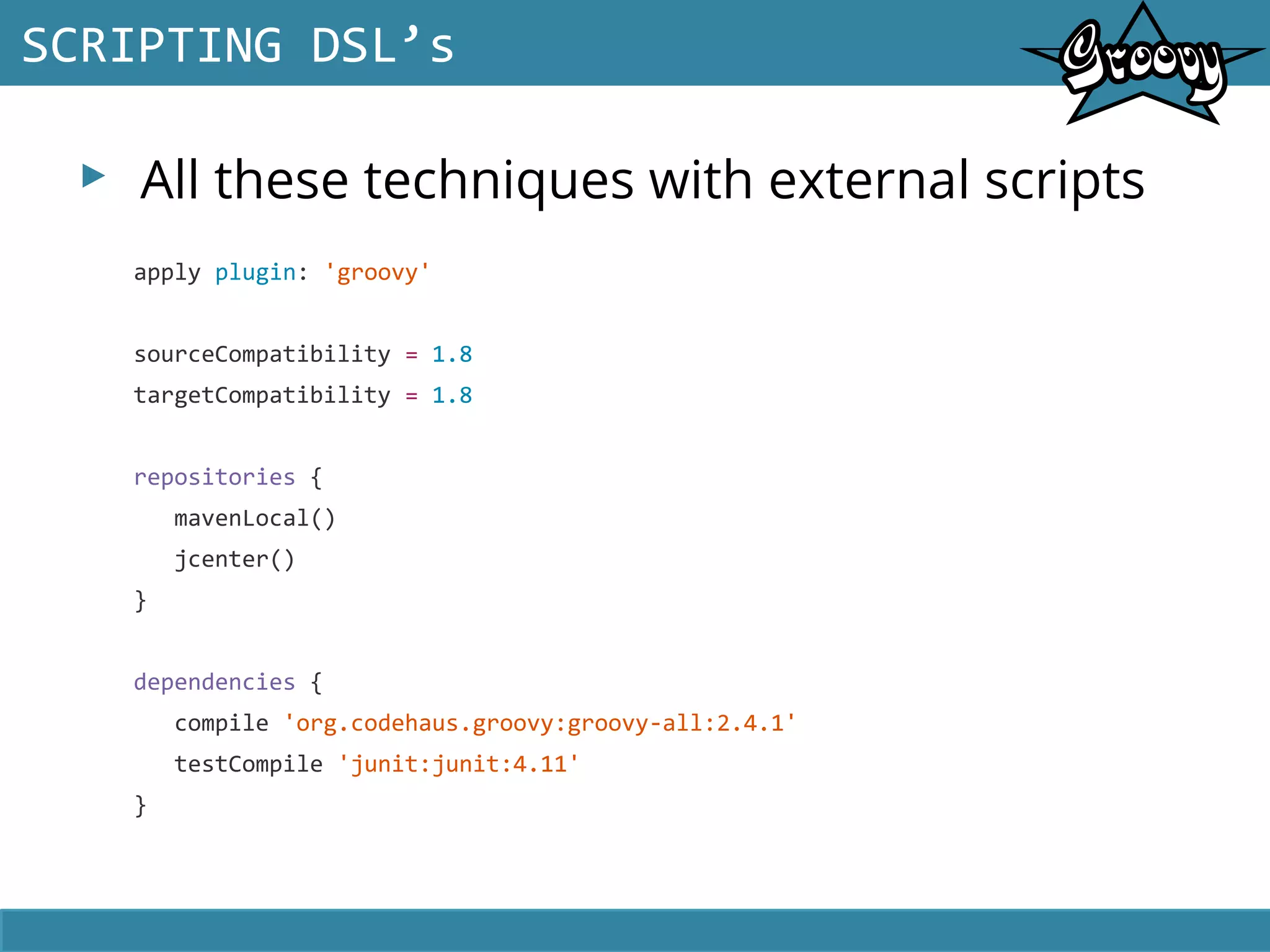 ▸ All these techniques with external scripts
SCRIPTING DSL’s
apply plugin: 'groovy'
sourceCompatibility = 1.8
targetCompatibility = 1.8
repositories {
mavenLocal()
jcenter()
}
dependencies {
compile 'org.codehaus.groovy:groovy-all:2.4.1'
testCompile 'junit:junit:4.11'
}
 
