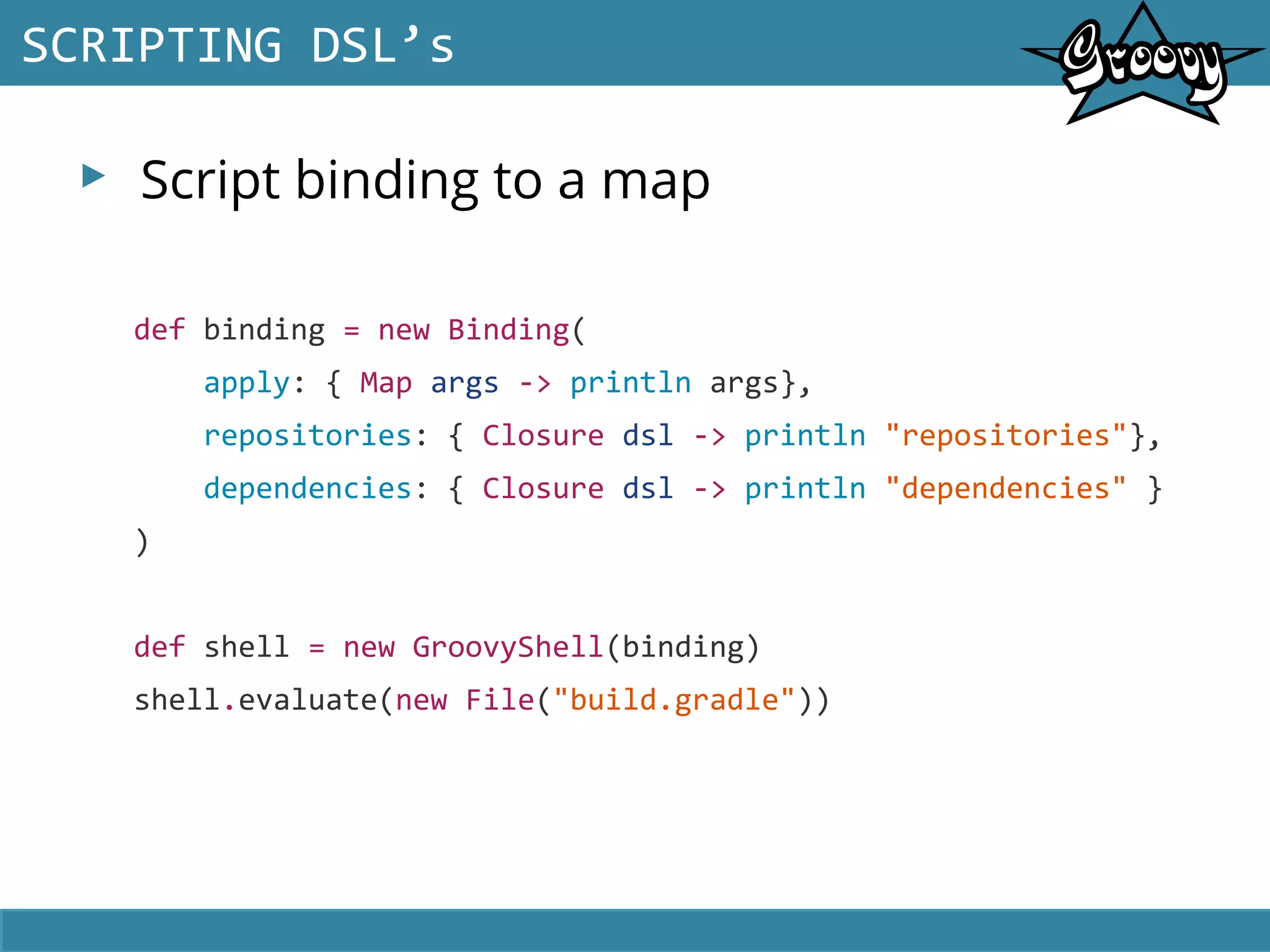 ▸ Script binding to a map
SCRIPTING DSL’s
def binding = new Binding(
apply: { Map args -> println args},
repositories: { Closure dsl -> println "repositories"},
dependencies: { Closure dsl -> println "dependencies" }
)
def shell = new GroovyShell(binding)
shell.evaluate(new File("build.gradle"))
 